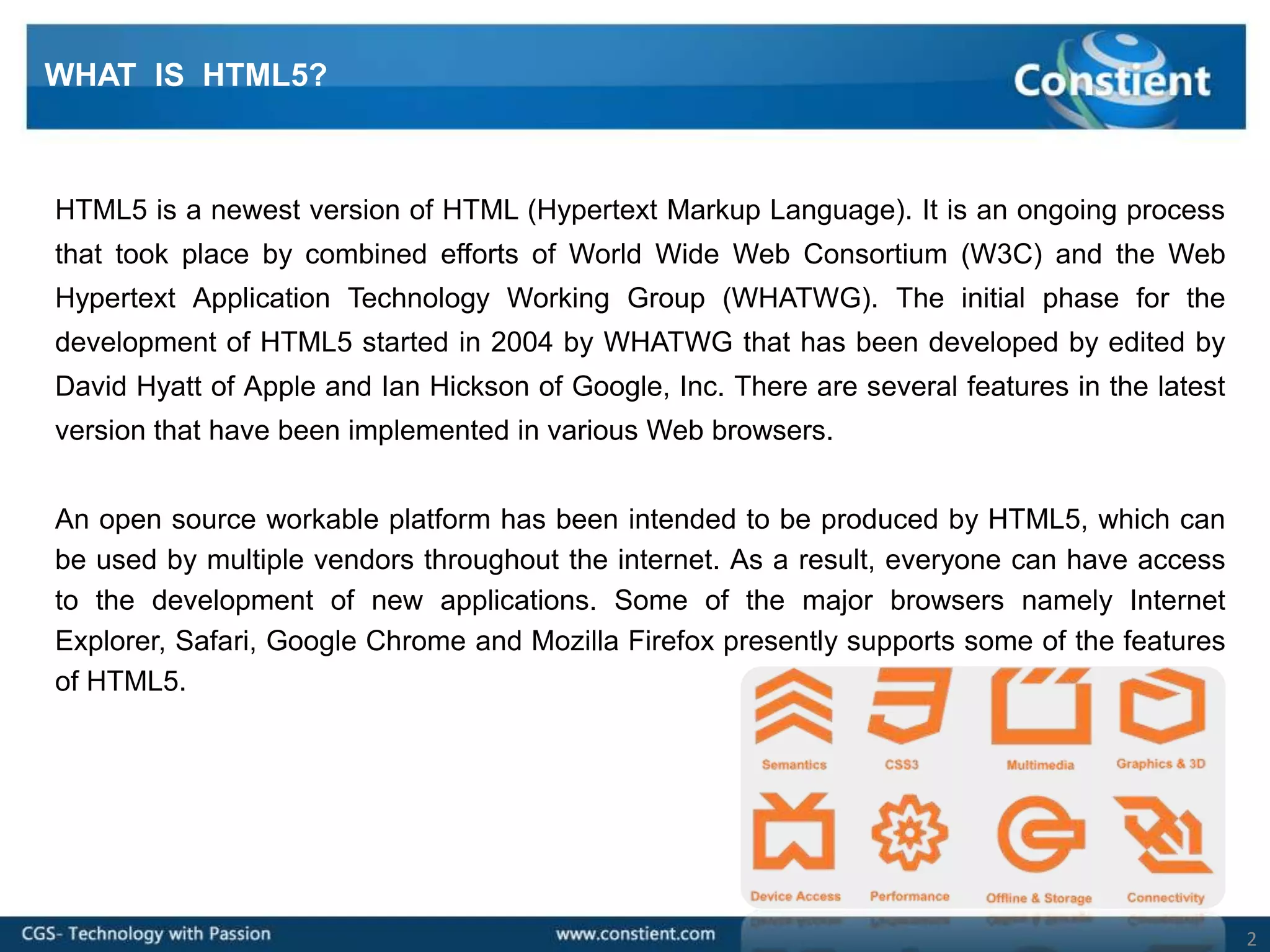 WHAT IS HTML5?



HTML5 is a newest version of HTML (Hypertext Markup Language). It is an ongoing process
that took place by combined efforts of World Wide Web Consortium (W3C) and the Web
Hypertext Application Technology Working Group (WHATWG). The initial phase for the
development of HTML5 started in 2004 by WHATWG that has been developed by edited by
David Hyatt of Apple and Ian Hickson of Google, Inc. There are several features in the latest
version that have been implemented in various Web browsers.


An open source workable platform has been intended to be produced by HTML5, which can
be used by multiple vendors throughout the internet. As a result, everyone can have access
to the development of new applications. Some of the major browsers namely Internet
Explorer, Safari, Google Chrome and Mozilla Firefox presently supports some of the features
of HTML5.




                                                                                                2
 