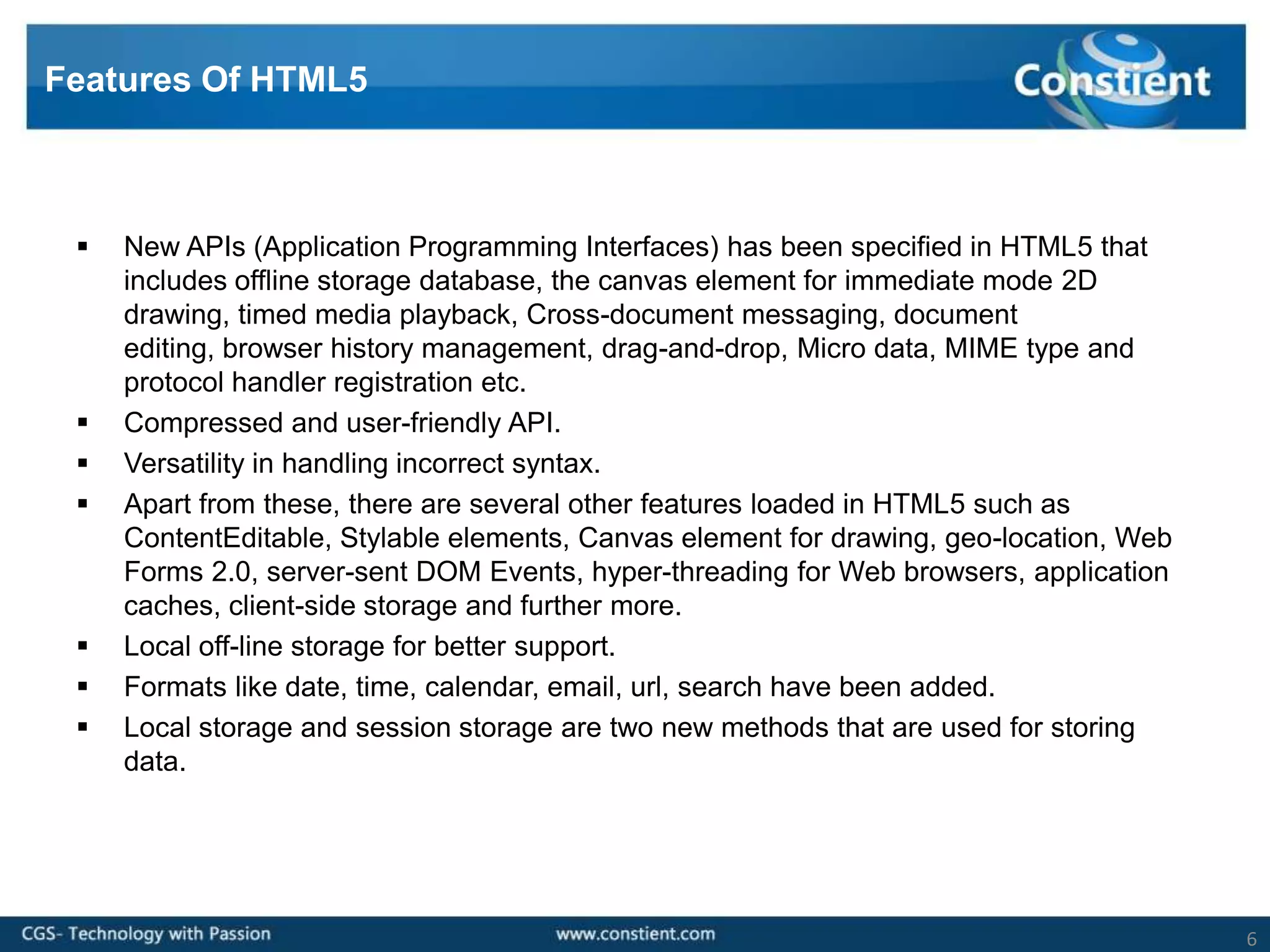 Features Of HTML5



    New APIs (Application Programming Interfaces) has been specified in HTML5 that
     includes offline storage database, the canvas element for immediate mode 2D
     drawing, timed media playback, Cross-document messaging, document
     editing, browser history management, drag-and-drop, Micro data, MIME type and
     protocol handler registration etc.
    Compressed and user-friendly API.
    Versatility in handling incorrect syntax.
    Apart from these, there are several other features loaded in HTML5 such as
     ContentEditable, Stylable elements, Canvas element for drawing, geo-location, Web
     Forms 2.0, server-sent DOM Events, hyper-threading for Web browsers, application
     caches, client-side storage and further more.
    Local off-line storage for better support.
    Formats like date, time, calendar, email, url, search have been added.
    Local storage and session storage are two new methods that are used for storing
     data.




                                                                                         6
 