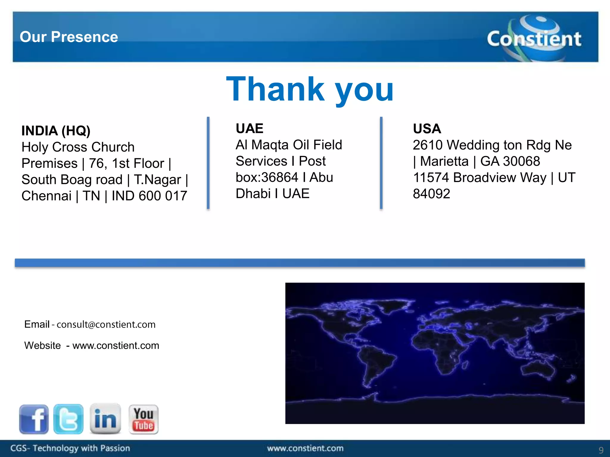 Our Presence


                              Thank you
INDIA (HQ)                    UAE                  USA
Holy Cross Church             Al Maqta Oil Field   2610 Wedding ton Rdg Ne
Premises | 76, 1st Floor |    Services I Post      | Marietta | GA 30068
South Boag road | T.Nagar |   box:36864 I Abu      11574 Broadview Way | UT
Chennai | TN | IND 600 017    Dhabi I UAE          84092




Email

Website - www.constient.com




                                                                              9
 