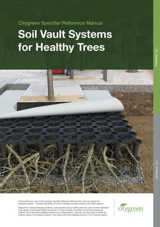 This booklet forms part of the Citygreen Specifier Reference Manual which aims to support the
Citygreen mission – Transforming Quality of Life by Creating Innovative Solutions for Urban Spaces.
Designed to assist landscape architects, civil engineers and consulting arborists, each booklet addresses
a key aspect of achieving healthy tree growth in urban contexts. Scientific and technical issues are
outlined, then linked with available solutions and implementation. Scientific and technical concepts are
outlined clearly in the Solutions section, then linked with best available products in the Products section.
Citygreen Specifier Reference Manual
SolutionsProducts
Soil Vault Systems
for Healthy Trees
 