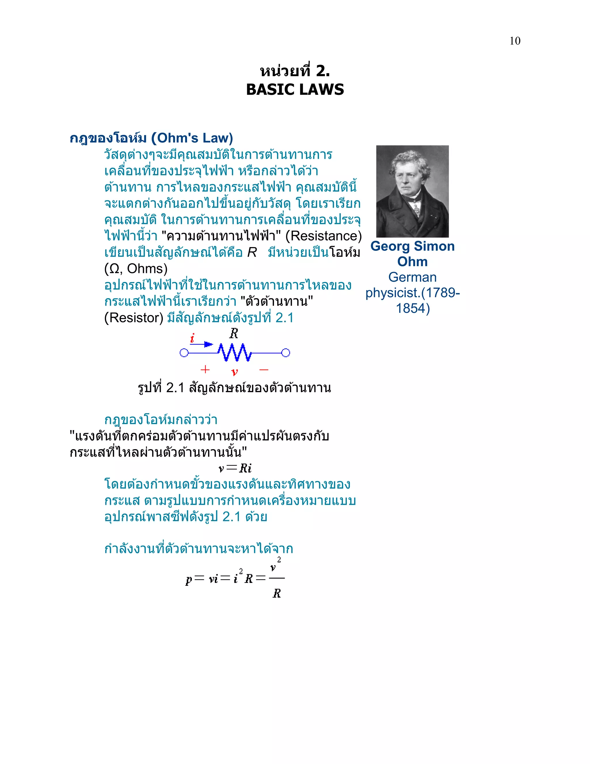 10 
หน่วยที่ 2. 
BASIC LAWS 
กฎของโอห์ม (Ohm's Law) 
วัสดุต่างๆจะมีคุณสมบัติในการต้านทานการ เคลื่อนที่ของประจุไฟฟ้า หรือกล่าวได้ว่า ต้านทาน การไหลของกระแสไฟฟ้า คุณสมบัตินี้ จะแตกต่างกันออกไปขึ้นอยู่กับวัสดุ โดยเราเรียก คุณสมบัติ ในการต้านทานการเคลื่อนที่ของประจุ ไฟฟ้านี้ว่า "ความต้านทานไฟฟ้า" (Resistance) เขียนเป็นสัญลักษณ์ได้คือ R มีหน่วยเป็นโอห์ม (Ω, Ohms) 
อุปกรณ์ไฟฟ้าที่ใช้ในการต้านทานการไหลของ กระแสไฟฟ้านี้เราเรียกว่า "ตัวต้านทาน" (Resistor) มีสัญลักษณ์ดังรูปที่ 2.1 
รูปที่ 2.1 สัญลักษณ์ของตัวต้านทาน 
กฎของโอห์มกล่าวว่า 
"แรงดันที่ตกคร่อมตัวต้านทานมีค่าแปรผันตรงกับ กระแสที่ไหลผ่านตัวต้านทานนั้น" 
โดยต้องกาหนดขั้วของแรงดันและทิศทางของ กระแส ตามรูปแบบการกาหนดเครื่องหมายแบบ อุปกรณ์พาสซีฟดังรูป 2.1 ด้วย กาลังงานที่ตัวต้านทานจะหาได้จาก 
Georg Simon Ohm German physicist.(1789- 1854) 
 