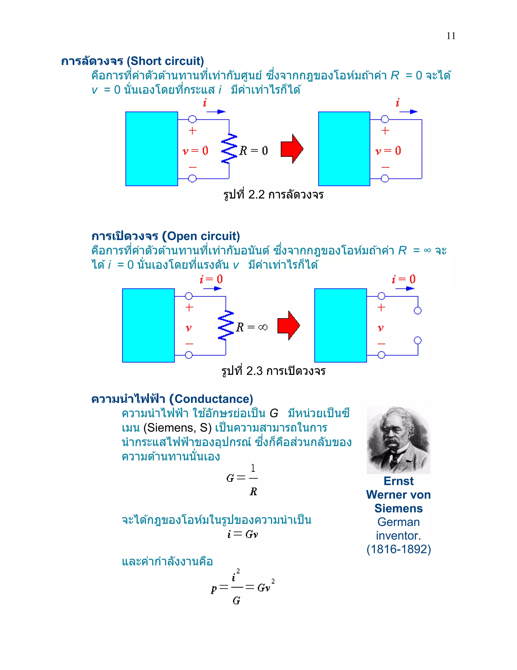 11 
การลัดวงจร (Short circuit) 
คือการที่ค่าตัวต้านทานที่เท่ากับศูนย์ ซึ่งจากกฎของโอห์มถ้าค่า R = 0 จะได้ v = 0 นั่นเองโดยที่กระแส i มีค่าเท่าไรก็ได้ 
รูปที่ 2.2 การลัดวงจร 
การเปิดวงจร (Open circuit) 
คือการที่ค่าตัวต้านทานที่เท่ากับอนันต์ ซึ่งจากกฎของโอห์มถ้าค่า R = ∞ จะ ได้ i = 0 นั่นเองโดยที่แรงดัน v มีค่าเท่าไรก็ได้ 
รูปที่ 2.3 การเปิดวงจร 
ความนาไฟฟ้า (Conductance) 
ความนาไฟฟ้า ใช้อักษรย่อเป็น G มีหน่วยเป็นซี เมน (Siemens, S) เป็นความสามารถในการ นากระแสไฟฟ้าของอุปกรณ์ ซึ่งก็คือส่วนกลับของ ความต้านทานนั่นเอง 
จะได้กฎของโอห์มในรูปของความนาเป็น 
และค่ากาลังงานคือ 
Ernst Werner von Siemens German inventor. (1816-1892)  