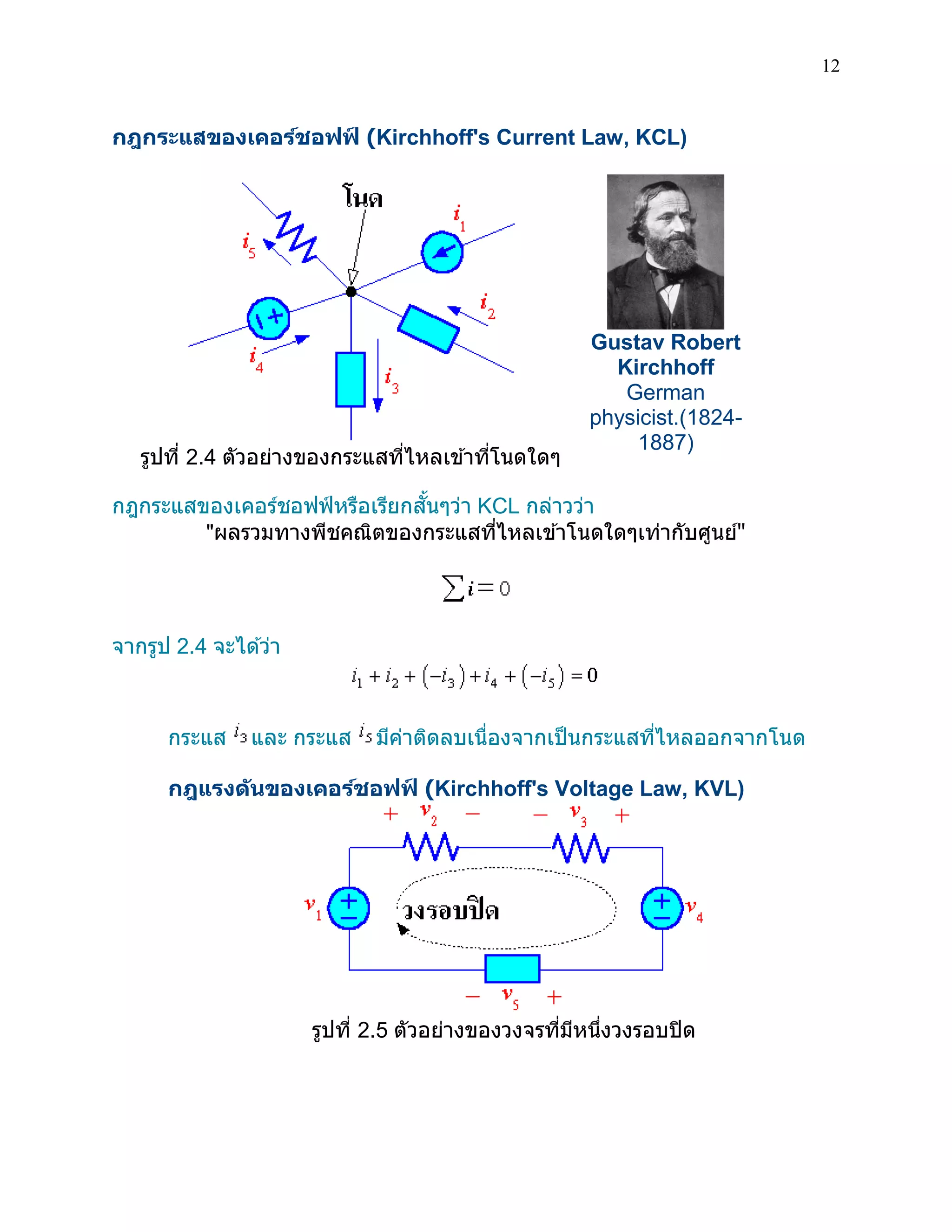 12 
กฎกระแสของเคอร์ชอฟฟ์ (Kirchhoff's Current Law, KCL) 
รูปที่ 2.4 ตัวอย่างของกระแสที่ไหลเข้าที่โนดใดๆ 
Gustav Robert Kirchhoff German physicist.(1824- 1887) 
กฎกระแสของเคอร์ชอฟฟ์หรือเรียกสั้นๆว่า KCL กล่าวว่า 
"ผลรวมทางพีชคณิตของกระแสที่ไหลเข้าโนดใดๆเท่ากับศูนย์" 
จากรูป 2.4 จะได้ว่า 
กระแส และ กระแส มีค่าติดลบเนื่องจากเป็นกระแสที่ไหลออกจากโนด 
กฎแรงดันของเคอร์ชอฟฟ์ (Kirchhoff's Voltage Law, KVL) 
รูปที่ 2.5 ตัวอย่างของวงจรที่มีหนึ่งวงรอบปิด 
 