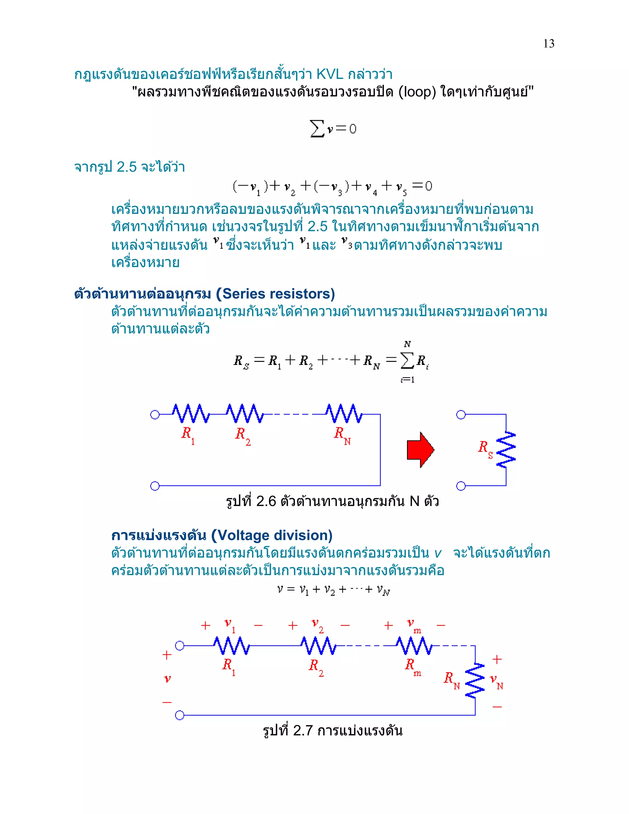 13 
กฎแรงดันของเคอร์ชอฟฟ์หรือเรียกสั้นๆว่า KVL กล่าวว่า 
"ผลรวมทางพีชคณิตของแรงดันรอบวงรอบปิด (loop) ใดๆเท่ากับศูนย์" 
จากรูป 2.5 จะได้ว่า 
เครื่องหมายบวกหรือลบของแรงดันพิจารณาจากเครื่องหมายที่พบก่อนตาม ทิศทางที่กาหนด เช่นวงจรในรูปที่ 2.5 ในทิศทางตามเข็มนาฬิกาเริ่มต้นจาก แหล่งจ่ายแรงดัน ซึ่งจะเห็นว่า และ ตามทิศทางดังกล่าวจะพบ เครื่องหมาย 
ตัวต้านทานต่ออนุกรม (Series resistors) 
ตัวต้านทานที่ต่ออนุกรมกันจะได้ค่าความต้านทานรวมเป็นผลรวมของค่าความ ต้านทานแต่ละตัว 
รูปที่ 2.6 ตัวต้านทานอนุกรมกัน N ตัว 
การแบ่งแรงดัน (Voltage division) 
ตัวต้านทานที่ต่ออนุกรมกันโดยมีแรงดันตกคร่อมรวมเป็น v จะได้แรงดันที่ตก คร่อมตัวต้านทานแต่ละตัวเป็นการแบ่งมาจากแรงดันรวมคือ 
รูปที่ 2.7 การแบ่งแรงดัน  