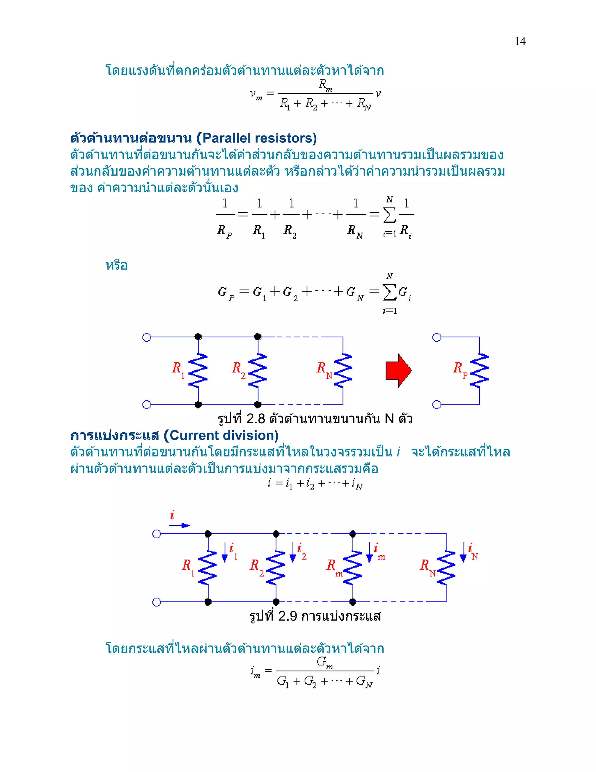 14 
โดยแรงดันที่ตกคร่อมตัวต้านทานแต่ละตัวหาได้จาก 
ตัวต้านทานต่อขนาน (Parallel resistors) 
ตัวต้านทานที่ต่อขนานกันจะได้ค่าส่วนกลับของความต้านทานรวมเป็นผลรวมของ ส่วนกลับของค่าความต้านทานแต่ละตัว หรือกล่าวได้ว่าค่าความนารวมเป็นผลรวม ของ ค่าความนาแต่ละตัวนั่นเอง 
หรือ 
รูปที่ 2.8 ตัวต้านทานขนานกัน N ตัว 
การแบ่งกระแส (Current division) 
ตัวต้านทานที่ต่อขนานกันโดยมีกระแสที่ไหลในวงจรรวมเป็น i จะได้กระแสที่ไหล ผ่านตัวต้านทานแต่ละตัวเป็นการแบ่งมาจากกระแสรวมคือ 
รูปที่ 2.9 การแบ่งกระแส 
โดยกระแสที่ไหลผ่านตัวต้านทานแต่ละตัวหาได้จาก 
 