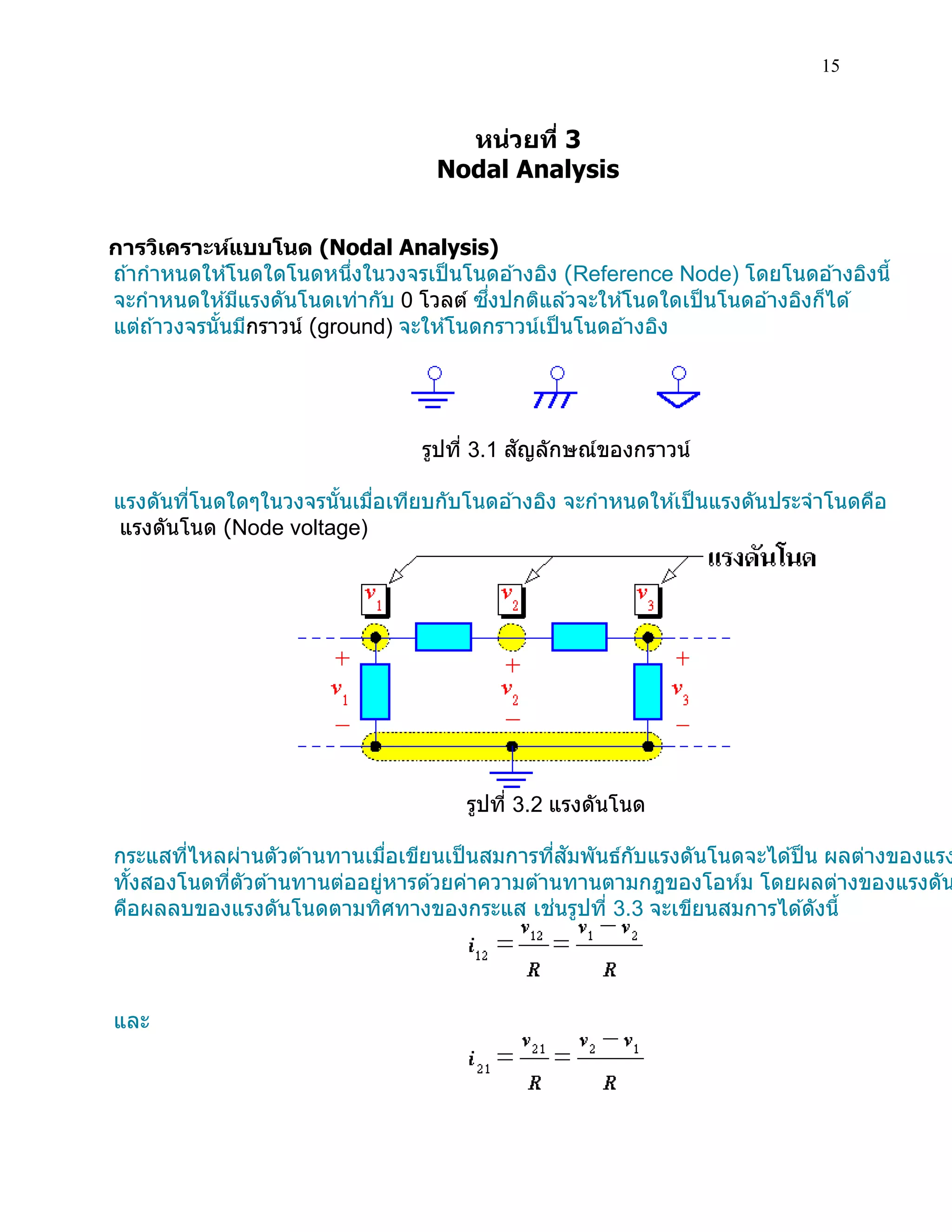 15 
หน่วยที่ 3 
Nodal Analysis 
การวิเคราะห์แบบโนด (Nodal Analysis) 
ถ้ากาหนดให้โนดใดโนดหนึ่งในวงจรเป็นโนดอ้างอิง (Reference Node) โดยโนดอ้างอิงนี้ 
จะกาหนดให้มีแรงดันโนดเท่ากับ 0 โวลต์ ซึ่งปกติแล้วจะให้โนดใดเป็นโนดอ้างอิงก็ได้ 
แต่ถ้าวงจรนั้นมีกราวน์ (ground) จะให้โนดกราวน์เป็นโนดอ้างอิง 
รูปที่ 3.1 สัญลักษณ์ของกราวน์ 
แรงดันที่โนดใดๆในวงจรนั้นเมื่อเทียบกับโนดอ้างอิง จะกาหนดให้เป็นแรงดันประจาโนดคือ 
แรงดันโนด (Node voltage) 
รูปที่ 3.2 แรงดันโนด 
กระแสที่ไหลผ่านตัวต้านทานเมื่อเขียนเป็นสมการที่สัมพันธ์กับแรงดันโนดจะได้ป็น ผลต่างของแรงทั้งสองโนดที่ตัวต้านทานต่ออยู่หารด้วยค่าความต้านทานตามกฎของโอห์ม โดยผลต่างของแรงดันคือผลลบของแรงดันโนดตามทิศทางของกระแส เช่นรูปที่ 3.3 จะเขียนสมการได้ดังนี้ 
และ 
 