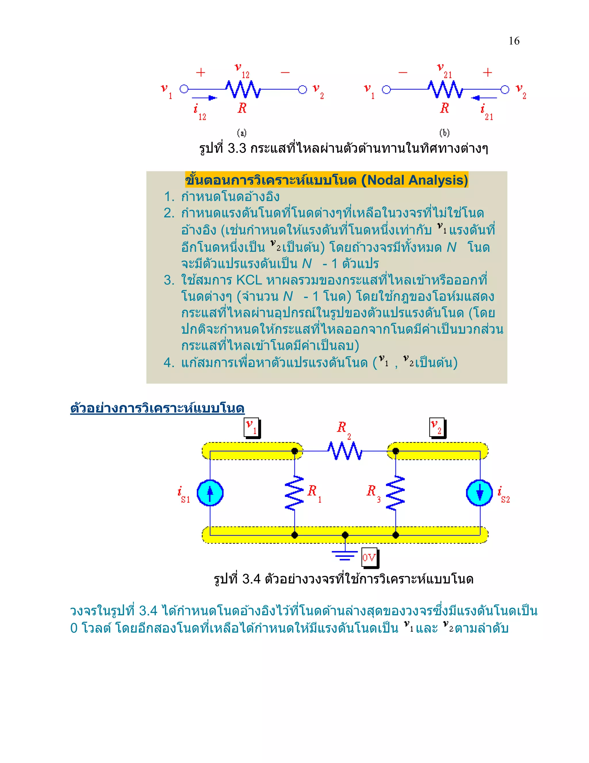 16 
รูปที่ 3.3 กระแสที่ไหลผ่านตัวต้านทานในทิศทางต่างๆ 
ขั้นตอนการวิเคราะห์แบบโนด (Nodal Analysis) 1. กาหนดโนดอ้างอิง 2. กาหนดแรงดันโนดที่โนดต่างๆที่เหลือในวงจรที่ไม่ใช่โนด อ้างอิง (เช่นกาหนดให้แรงดันที่โนดหนึ่งเท่ากับ แรงดันที่ อีกโนดหนึ่งเป็น เป็นต้น) โดยถ้าวงจรมีทั้งหมด N โนด จะมีตัวแปรแรงดันเป็น N - 1 ตัวแปร 3. ใช้สมการ KCL หาผลรวมของกระแสที่ไหลเข้าหรือออกที่ โนดต่างๆ (จานวน N - 1 โนด) โดยใช้กฎของโอห์มแสดง กระแสที่ไหลผ่านอุปกรณ์ในรูปของตัวแปรแรงดันโนด (โดย ปกติจะกาหนดให้กระแสที่ไหลออกจากโนดมีค่าเป็นบวกส่วน กระแสที่ไหลเข้าโนดมีค่าเป็นลบ) 4. แก้สมการเพื่อหาตัวแปรแรงดันโนด ( , เป็นต้น) 
ตัวอย่างการวิเคราะห์แบบโนด 
รูปที่ 3.4 ตัวอย่างวงจรที่ใช้การวิเคราะห์แบบโนด 
วงจรในรูปที่ 3.4 ได้กาหนดโนดอ้างอิงไว้ที่โนดด้านล่างสุดของวงจรซึ่งมีแรงดันโนดเป็น 
0 โวลต์ โดยอีกสองโนดที่เหลือได้กาหนดให้มีแรงดันโนดเป็น และ ตามลาดับ  