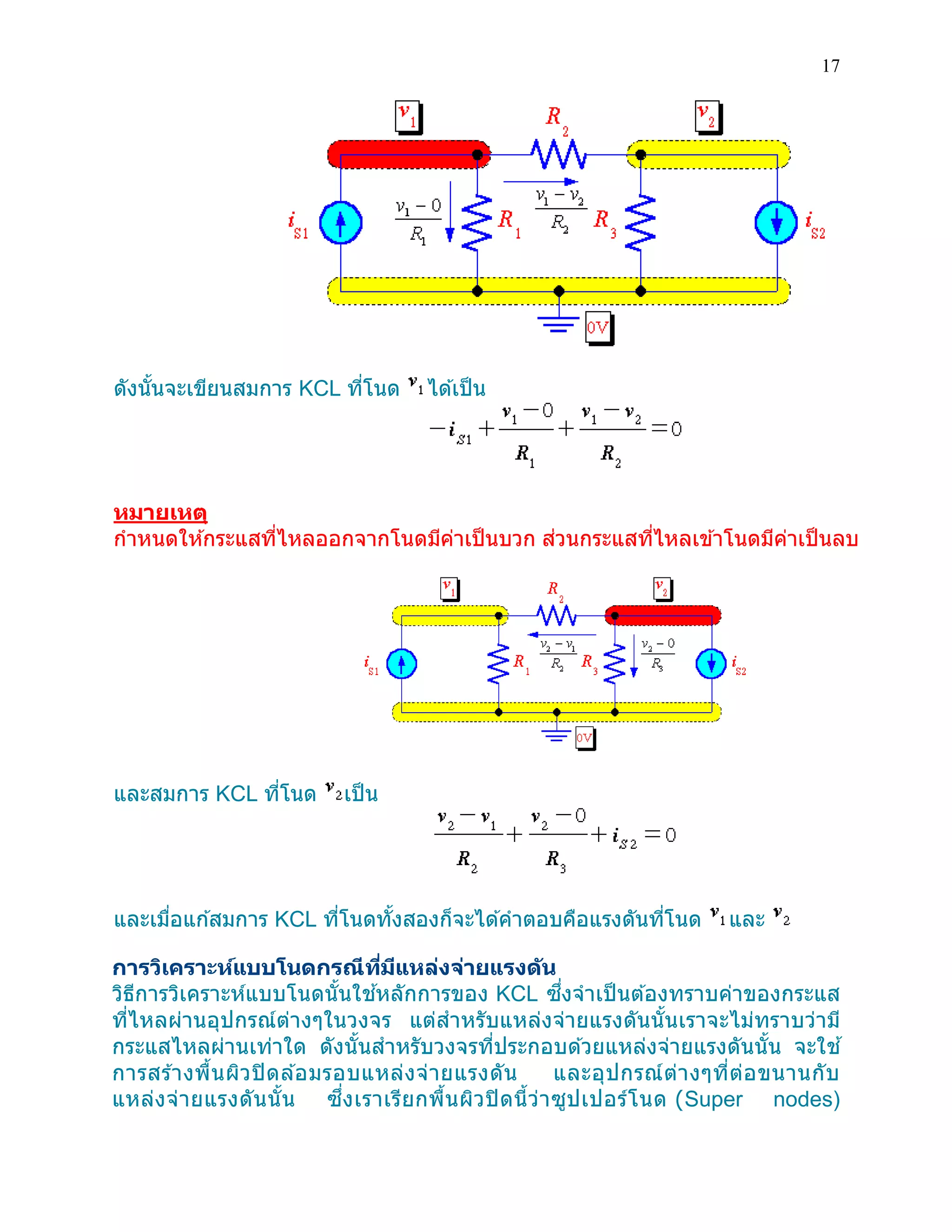 17 
ดังนั้นจะเขียนสมการ KCL ที่โนด ได้เป็น 
หมายเหตุ 
กาหนดให้กระแสที่ไหลออกจากโนดมีค่าเป็นบวก ส่วนกระแสที่ไหลเข้าโนดมีค่าเป็นลบ 
และสมการ KCL ที่โนด เป็น 
และเมื่อแก้สมการ KCL ที่โนดทั้งสองก็จะได้คาตอบคือแรงดันที่โนด และ 
การวิเคราะห์แบบโนดกรณีที่มีแหล่งจ่ายแรงดัน 
วิธีการวิเคราะห์แบบโนดนั้นใช้หลักการของ KCL ซึ่งจาเป็นต้องทราบค่าของกระแส ที่ไหลผ่านอุปกรณ์ต่างๆในวงจร แต่สาหรับแหล่งจ่ายแรงดันนั้นเราจะไม่ทราบว่ามี กระแสไหลผ่านเท่าใด ดังนั้นสาหรับวงจรที่ประกอบด้วยแหล่งจ่ายแรงดันนั้น จะใช้ การสร้างพื้นผิวปิดล้อมรอบแหล่งจ่ายแรงดัน และอุปกรณ์ต่างๆที่ต่อขนานกับ แหล่งจ่ายแรงดันนั้น ซึ่งเราเรียกพื้นผิวปิดนี้ว่าซูปเปอร์โนด (Super nodes)  