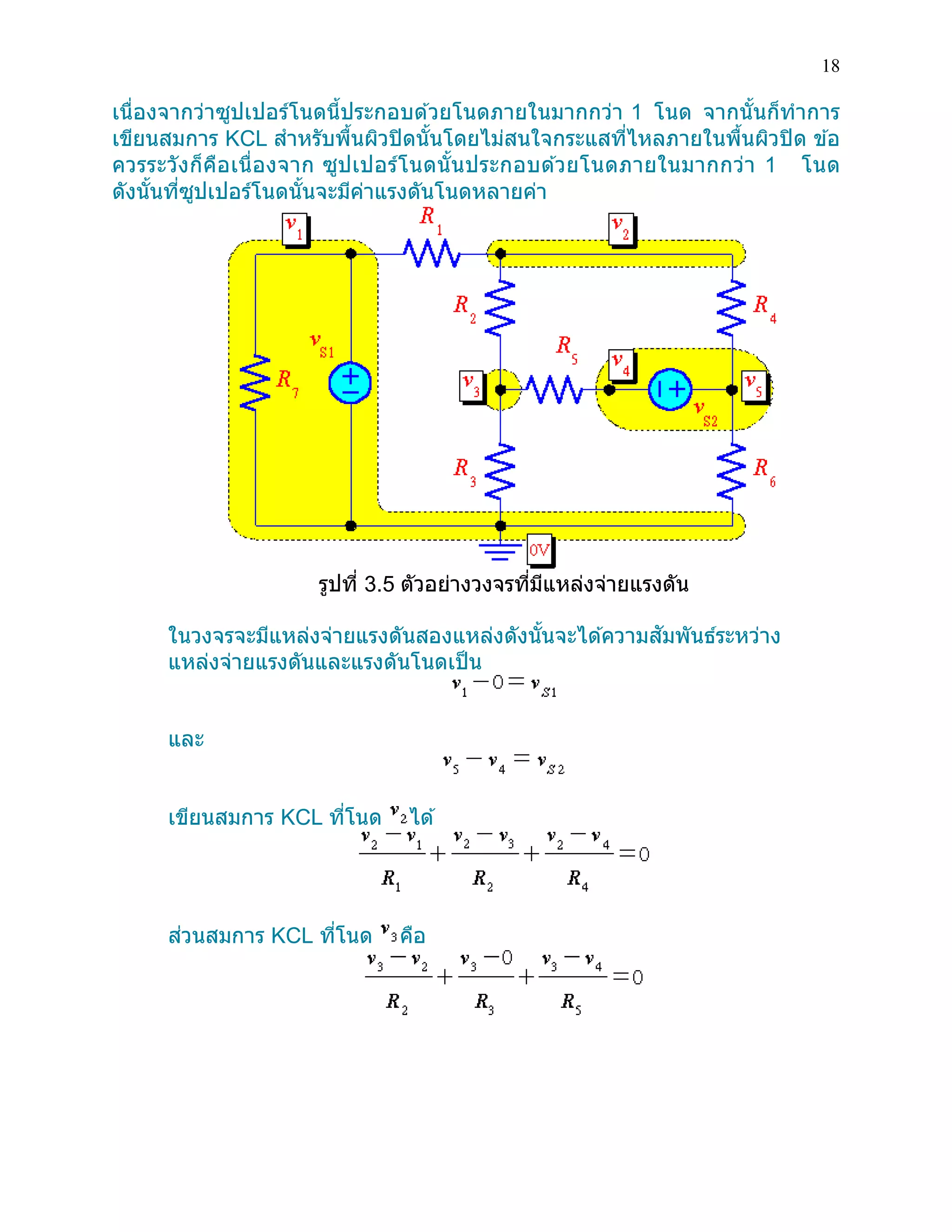 18 
เนื่องจากว่าซูปเปอร์โนดนี้ประกอบด้วยโนดภายในมากกว่า 1 โนด จากนั้นก็ทาการ เขียนสมการ KCL สาหรับพื้นผิวปิดนั้นโดยไม่สนใจกระแสที่ไหลภายในพื้นผิวปิด ข้อ ควรระวังก็คือเนื่องจาก ซูปเปอร์โนดนั้นประกอบด้วยโนดภายในมากกว่า 1 โนด ดังนั้นที่ซูปเปอร์โนดนั้นจะมีค่าแรงดันโนดหลายค่า 
รูปที่ 3.5 ตัวอย่างวงจรที่มีแหล่งจ่ายแรงดัน 
ในวงจรจะมีแหล่งจ่ายแรงดันสองแหล่งดังนั้นจะได้ความสัมพันธ์ระหว่าง แหล่งจ่ายแรงดันและแรงดันโนดเป็น 
และ 
เขียนสมการ KCL ที่โนด ได้ 
ส่วนสมการ KCL ที่โนด คือ 
 