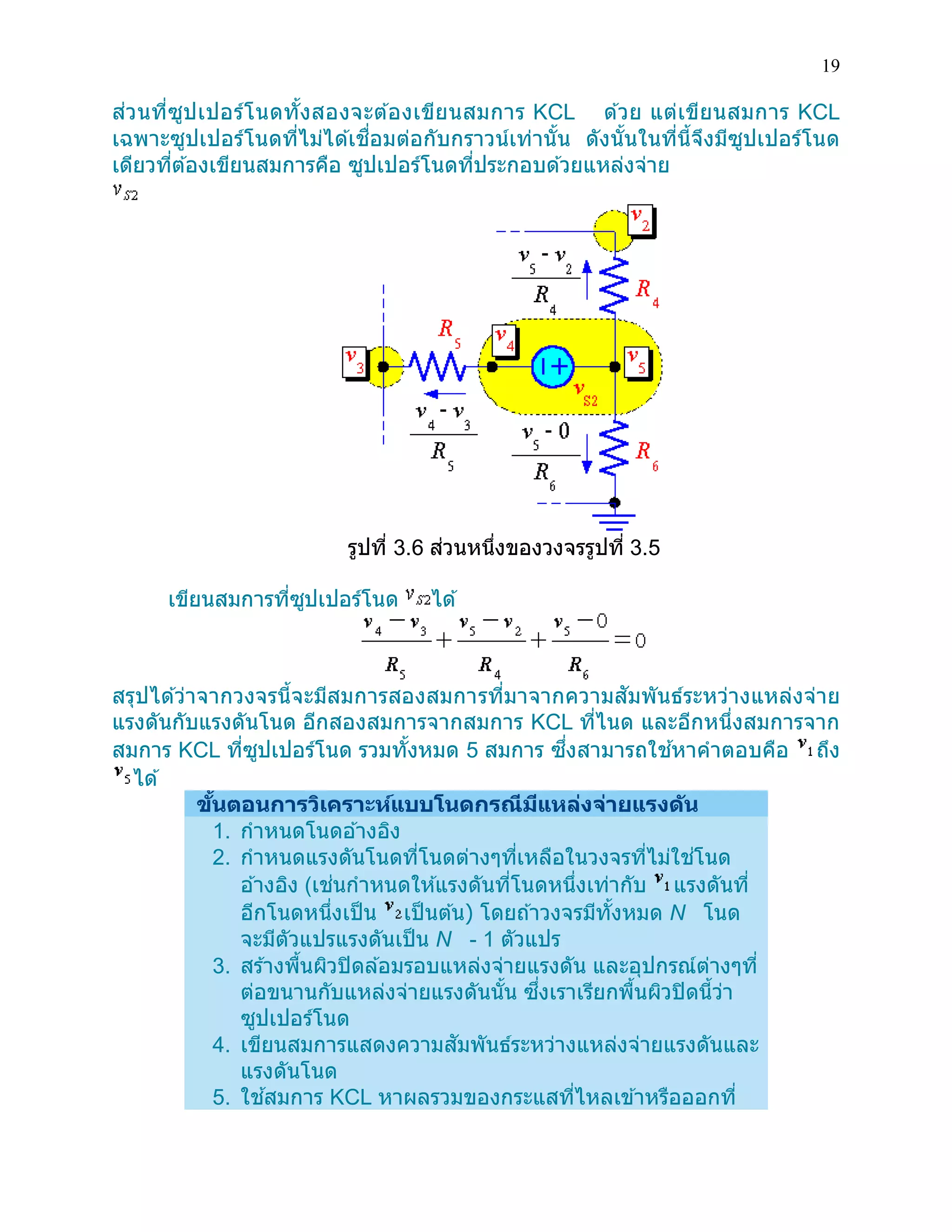 19 
ส่วนที่ซูปเปอร์โนดทั้งสองจะต้องเขียนสมการ KCL ด้วย แต่เขียนสมการ KCL เฉพาะซูปเปอร์โนดที่ไม่ได้เชื่อมต่อกับกราวน์เท่านั้น ดังนั้นในที่นี้จึงมีซูปเปอร์โนด เดียวที่ต้องเขียนสมการคือ ซูปเปอร์โนดที่ประกอบด้วยแหล่งจ่าย 
รูปที่ 3.6 ส่วนหนึ่งของวงจรรูปที่ 3.5 
เขียนสมการที่ซูปเปอร์โนด ได้ 
สรุปได้ว่าจากวงจรนี้จะมีสมการสองสมการที่มาจากความสัมพันธ์ระหว่างแหล่งจ่าย แรงดันกับแรงดันโนด อีกสองสมการจากสมการ KCL ที่ไนด และอีกหนึ่งสมการจาก สมการ KCL ที่ซูปเปอร์โนด รวมทั้งหมด 5 สมการ ซึ่งสามารถใช้หาคาตอบคือ ถึง ได้ ขั้นตอนการวิเคราะห์แบบโนดกรณีมีแหล่งจ่ายแรงดัน 1. กาหนดโนดอ้างอิง 2. กาหนดแรงดันโนดที่โนดต่างๆที่เหลือในวงจรที่ไม่ใช่โนด อ้างอิง (เช่นกาหนดให้แรงดันที่โนดหนึ่งเท่ากับ แรงดันที่ อีกโนดหนึ่งเป็น เป็นต้น) โดยถ้าวงจรมีทั้งหมด N โนด จะมีตัวแปรแรงดันเป็น N - 1 ตัวแปร 3. สร้างพื้นผิวปิดล้อมรอบแหล่งจ่ายแรงดัน และอุปกรณ์ต่างๆที่ ต่อขนานกับแหล่งจ่ายแรงดันนั้น ซึ่งเราเรียกพื้นผิวปิดนี้ว่า ซูปเปอร์โนด 4. เขียนสมการแสดงความสัมพันธ์ระหว่างแหล่งจ่ายแรงดันและ แรงดันโนด 5. ใช้สมการ KCL หาผลรวมของกระแสที่ไหลเข้าหรือออกที่  