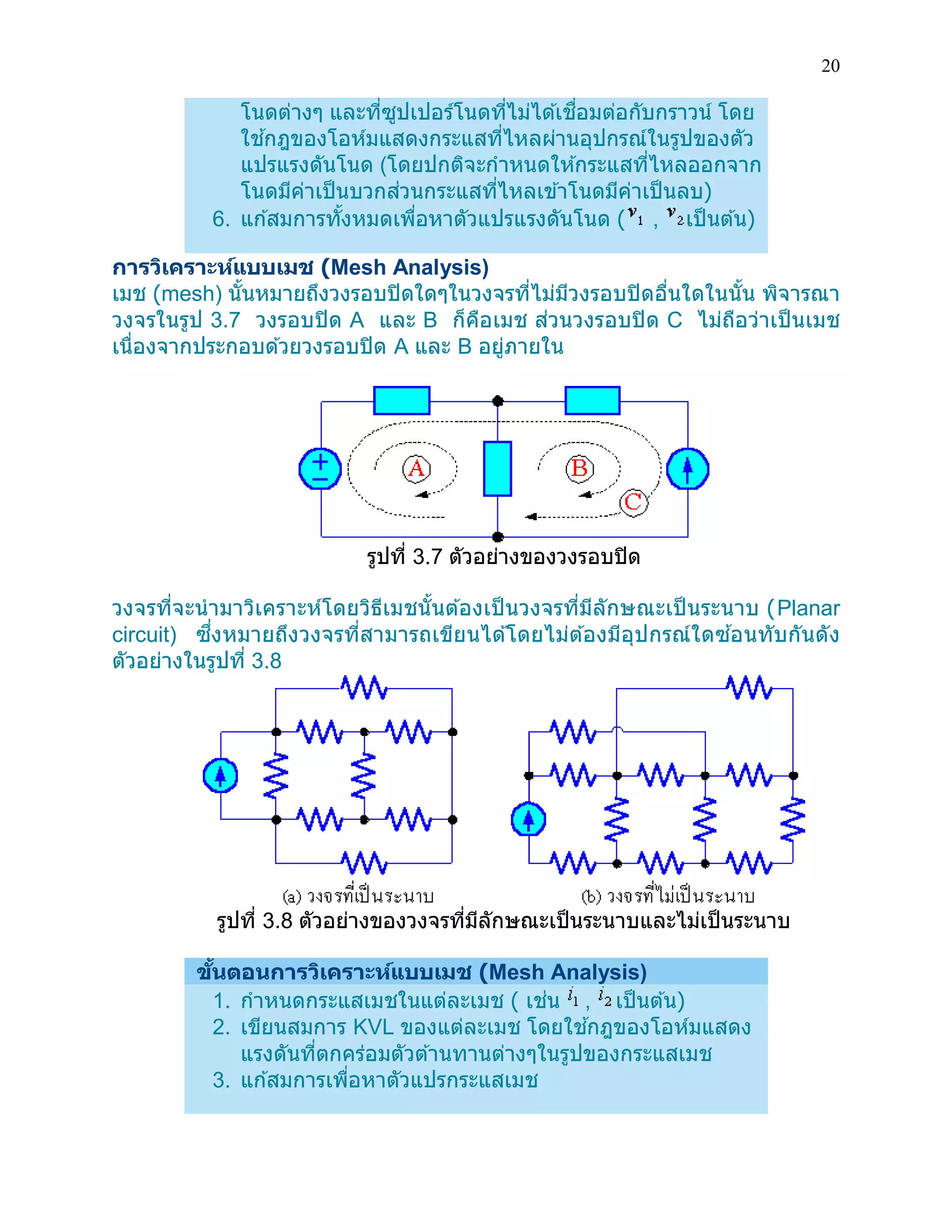 20 
โนดต่างๆ และที่ซูปเปอร์โนดที่ไม่ได้เชื่อมต่อกับกราวน์ โดย ใช้กฎของโอห์มแสดงกระแสที่ไหลผ่านอุปกรณ์ในรูปของตัว แปรแรงดันโนด (โดยปกติจะกาหนดให้กระแสที่ไหลออกจาก โนดมีค่าเป็นบวกส่วนกระแสที่ไหลเข้าโนดมีค่าเป็นลบ) 6. แก้สมการทั้งหมดเพื่อหาตัวแปรแรงดันโนด ( , เป็นต้น) 
การวิเคราะห์แบบเมช (Mesh Analysis) 
เมช (mesh) นั้นหมายถึงวงรอบปิดใดๆในวงจรที่ไม่มีวงรอบปิดอื่นใดในนั้น พิจารณา วงจรในรูป 3.7 วงรอบปิด A และ B ก็คือเมช ส่วนวงรอบปิด C ไม่ถือว่าเป็นเมช เนื่องจากประกอบด้วยวงรอบปิด A และ B อยู่ภายใน 
รูปที่ 3.7 ตัวอย่างของวงรอบปิด 
วงจรที่จะนามาวิเคราะห์โดยวิธีเมชนั้นต้องเป็นวงจรที่มีลักษณะเป็นระนาบ (Planar circuit) ซึ่งหมายถึงวงจรที่สามารถเขียนได้โดยไม่ต้องมีอุปกรณ์ใดซ้อนทับกันดัง ตัวอย่างในรูปที่ 3.8 
รูปที่ 3.8 ตัวอย่างของวงจรที่มีลักษณะเป็นระนาบและไม่เป็นระนาบ 
ขั้นตอนการวิเคราะห์แบบเมช (Mesh Analysis) 1. กาหนดกระแสเมชในแต่ละเมช ( เช่น , เป็นต้น) 2. เขียนสมการ KVL ของแต่ละเมช โดยใช้กฎของโอห์มแสดง แรงดันที่ตกคร่อมตัวต้านทานต่างๆในรูปของกระแสเมช 3. แก้สมการเพื่อหาตัวแปรกระแสเมช  