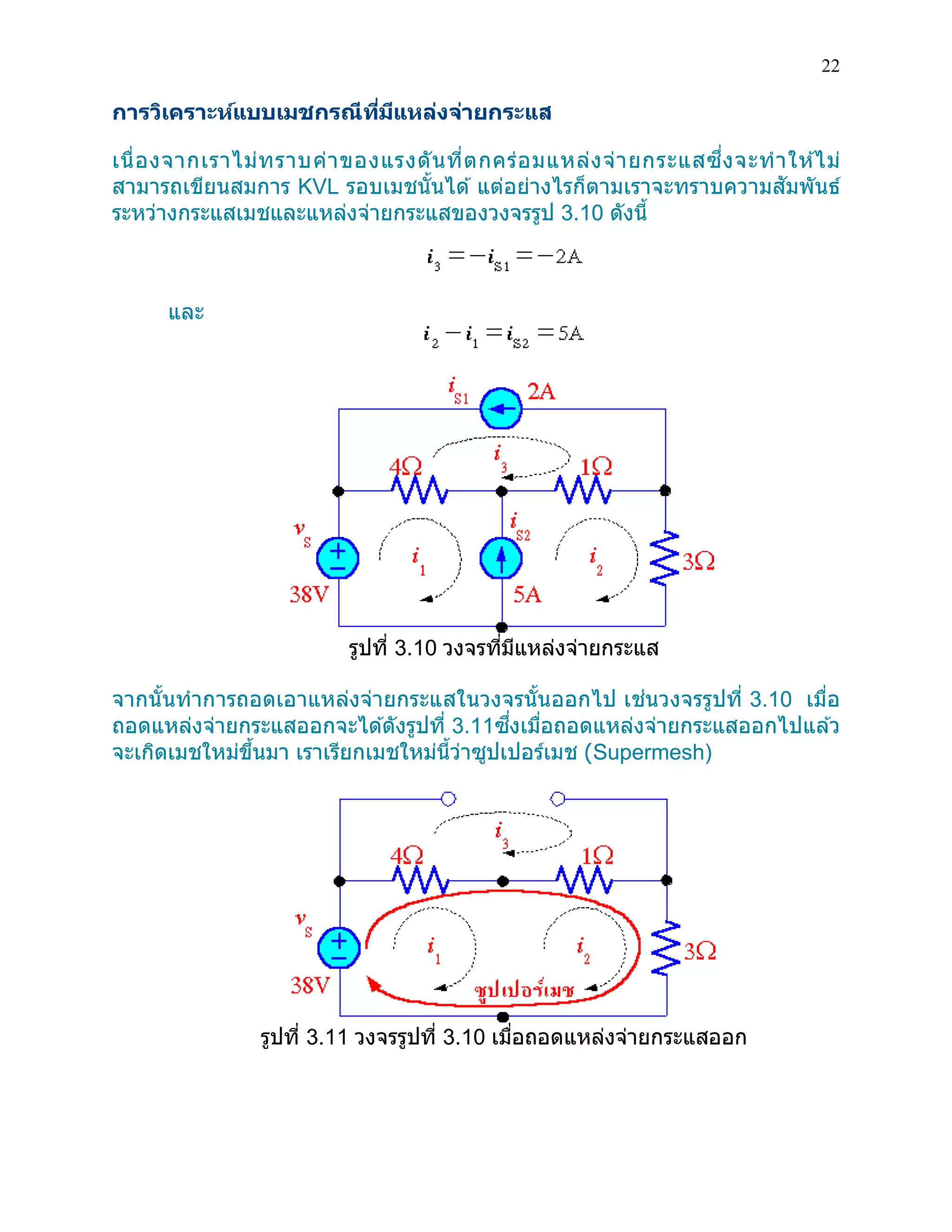 22 
การวิเคราะห์แบบเมชกรณีที่มีแหล่งจ่ายกระแส 
เนื่องจากเราไม่ทราบค่าของแรงดันที่ตกคร่อมแหล่งจ่ายกระแสซึ่งจะทาให้ไม่ สามารถเขียนสมการ KVL รอบเมชนั้นได้ แต่อย่างไรก็ตามเราจะทราบความสัมพันธ์ ระหว่างกระแสเมชและแหล่งจ่ายกระแสของวงจรรูป 3.10 ดังนี้ 
และ 
รูปที่ 3.10 วงจรที่มีแหล่งจ่ายกระแส 
จากนั้นทาการถอดเอาแหล่งจ่ายกระแสในวงจรนั้นออกไป เช่นวงจรรูปที่ 3.10 เมื่อ ถอดแหล่งจ่ายกระแสออกจะได้ดังรูปที่ 3.11ซึ่งเมื่อถอดแหล่งจ่ายกระแสออกไปแล้ว จะเกิดเมชใหม่ขึ้นมา เราเรียกเมชใหม่นี้ว่าซูปเปอร์เมช (Supermesh) 
รูปที่ 3.11 วงจรรูปที่ 3.10 เมื่อถอดแหล่งจ่ายกระแสออก 
 