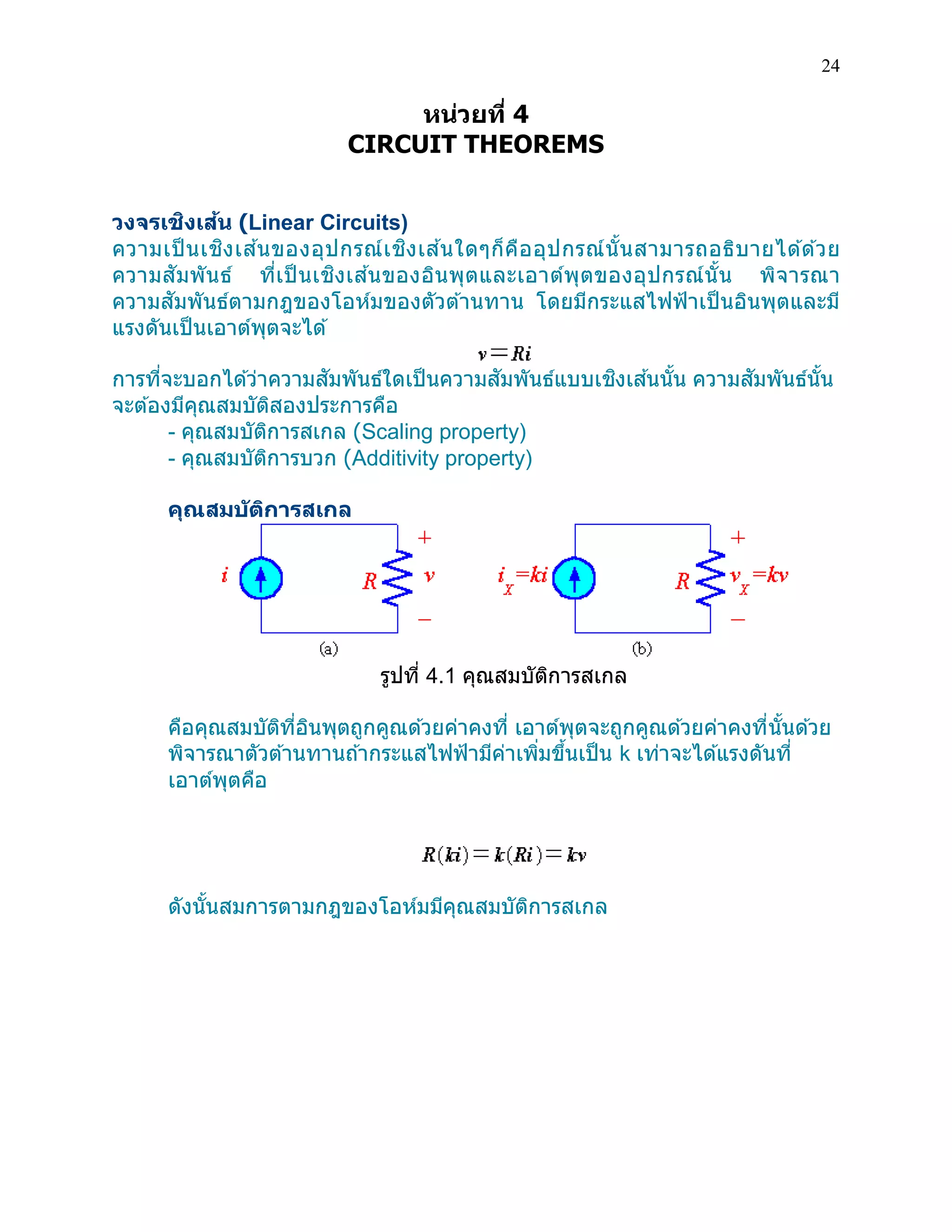 24 
หน่วยที่ 4 
CIRCUIT THEOREMS 
วงจรเชิงเส้น (Linear Circuits) 
ความเป็นเชิงเส้นของอุปกรณ์เชิงเส้นใดๆก็คืออุปกรณ์นั้นสามารถอธิบายได้ด้วย ความสัมพันธ์ ที่เป็นเชิงเส้นของอินพุตและเอาต์พุตของอุปกรณ์นั้น พิจารณา ความสัมพันธ์ตามกฎของโอห์มของตัวต้านทาน โดยมีกระแสไฟฟ้าเป็นอินพุตและมี แรงดันเป็นเอาต์พุตจะได้ 
การที่จะบอกได้ว่าความสัมพันธ์ใดเป็นความสัมพันธ์แบบเชิงเส้นนั้น ความสัมพันธ์นั้น จะต้องมีคุณสมบัติสองประการคือ 
- คุณสมบัติการสเกล (Scaling property) 
- คุณสมบัติการบวก (Additivity property) คุณสมบัติการสเกล 
รูปที่ 4.1 คุณสมบัติการสเกล 
คือคุณสมบัติที่อินพุตถูกคูณด้วยค่าคงที่ เอาต์พุตจะถูกคูณด้วยค่าคงที่นั้นด้วย พิจารณาตัวต้านทานถ้ากระแสไฟฟ้ามีค่าเพิ่มขึ้นเป็น k เท่าจะได้แรงดันที่ เอาต์พุตคือ 
ดังนั้นสมการตามกฎของโอห์มมีคุณสมบัติการสเกล 
 