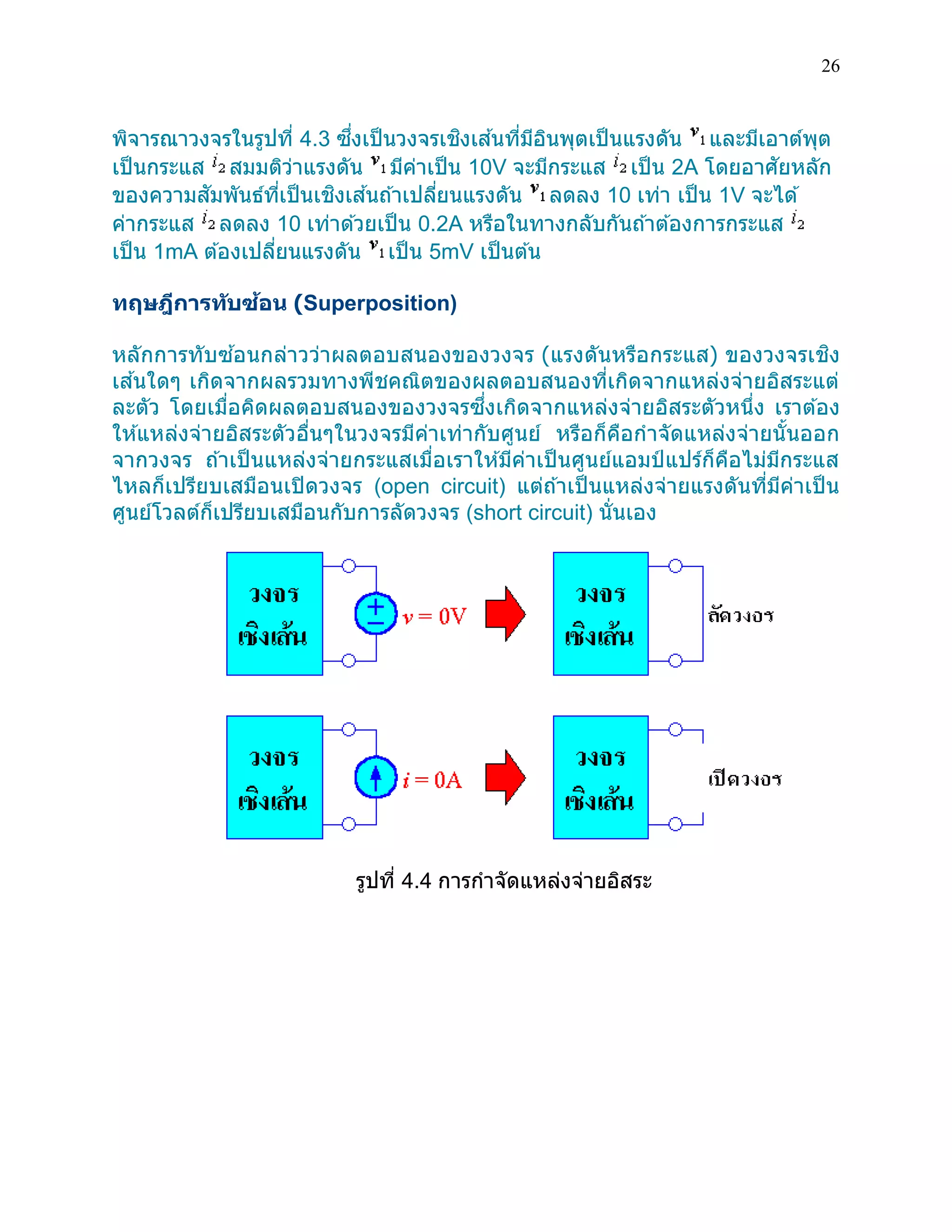 26 
พิจารณาวงจรในรูปที่ 4.3 ซึ่งเป็นวงจรเชิงเส้นที่มีอินพุตเป็นแรงดัน และมีเอาต์พุต เป็นกระแส สมมติว่าแรงดัน มีค่าเป็น 10V จะมีกระแส เป็น 2A โดยอาศัยหลัก ของความสัมพันธ์ที่เป็นเชิงเส้นถ้าเปลี่ยนแรงดัน ลดลง 10 เท่า เป็น 1V จะได้ ค่ากระแส ลดลง 10 เท่าด้วยเป็น 0.2A หรือในทางกลับกันถ้าต้องการกระแส เป็น 1mA ต้องเปลี่ยนแรงดัน เป็น 5mV เป็นต้น 
ทฤษฎีการทับซ้อน (Superposition) 
หลักการทับซ้อนกล่าวว่าผลตอบสนองของวงจร (แรงดันหรือกระแส) ของวงจรเชิง เส้นใดๆ เกิดจากผลรวมทางพีชคณิตของผลตอบสนองที่เกิดจากแหล่งจ่ายอิสระแต่ ละตัว โดยเมื่อคิดผลตอบสนองของวงจรซึ่งเกิดจากแหล่งจ่ายอิสระตัวหนึ่ง เราต้อง ให้แหล่งจ่ายอิสระตัวอื่นๆในวงจรมีค่าเท่ากับศูนย์ หรือก็คือกาจัดแหล่งจ่ายนั้นออก จากวงจร ถ้าเป็นแหล่งจ่ายกระแสเมื่อเราให้มีค่าเป็นศูนย์แอมป์แปร์ก็คือไม่มีกระแส ไหลก็เปรียบเสมือนเปิดวงจร (open circuit) แต่ถ้าเป็นแหล่งจ่ายแรงดันที่มีค่าเป็น ศูนย์โวลต์ก็เปรียบเสมือนกับการลัดวงจร (short circuit) นั่นเอง 
รูปที่ 4.4 การกาจัดแหล่งจ่ายอิสระ 
 