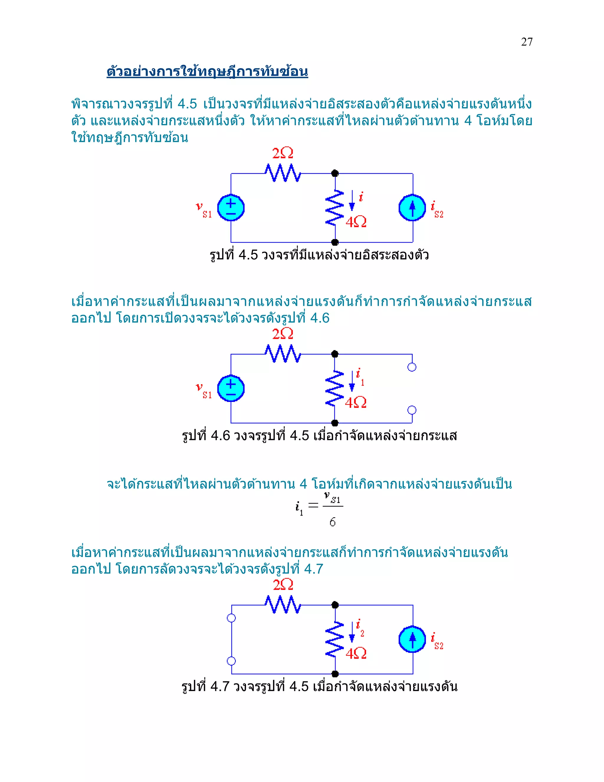 27 
ตัวอย่างการใช้ทฤษฎีการทับซ้อน 
พิจารณาวงจรรูปที่ 4.5 เป็นวงจรที่มีแหล่งจ่ายอิสระสองตัวคือแหล่งจ่ายแรงดันหนึ่ง ตัว และแหล่งจ่ายกระแสหนึ่งตัว ให้หาค่ากระแสที่ไหลผ่านตัวต้านทาน 4 โอห์มโดย ใช้ทฤษฎีการทับซ้อน 
รูปที่ 4.5 วงจรที่มีแหล่งจ่ายอิสระสองตัว 
เมื่อหาค่ากระแสที่เป็นผลมาจากแหล่งจ่ายแรงดันก็ทาการกาจัดแหล่งจ่ายกระแส ออกไป โดยการเปิดวงจรจะได้วงจรดังรูปที่ 4.6 
รูปที่ 4.6 วงจรรูปที่ 4.5 เมื่อกาจัดแหล่งจ่ายกระแส 
จะได้กระแสที่ไหลผ่านตัวต้านทาน 4 โอห์มที่เกิดจากแหล่งจ่ายแรงดันเป็น 
เมื่อหาค่ากระแสที่เป็นผลมาจากแหล่งจ่ายกระแสก็ทาการกาจัดแหล่งจ่ายแรงดัน ออกไป โดยการลัดวงจรจะได้วงจรดังรูปที่ 4.7 
รูปที่ 4.7 วงจรรูปที่ 4.5 เมื่อกาจัดแหล่งจ่ายแรงดัน 
 