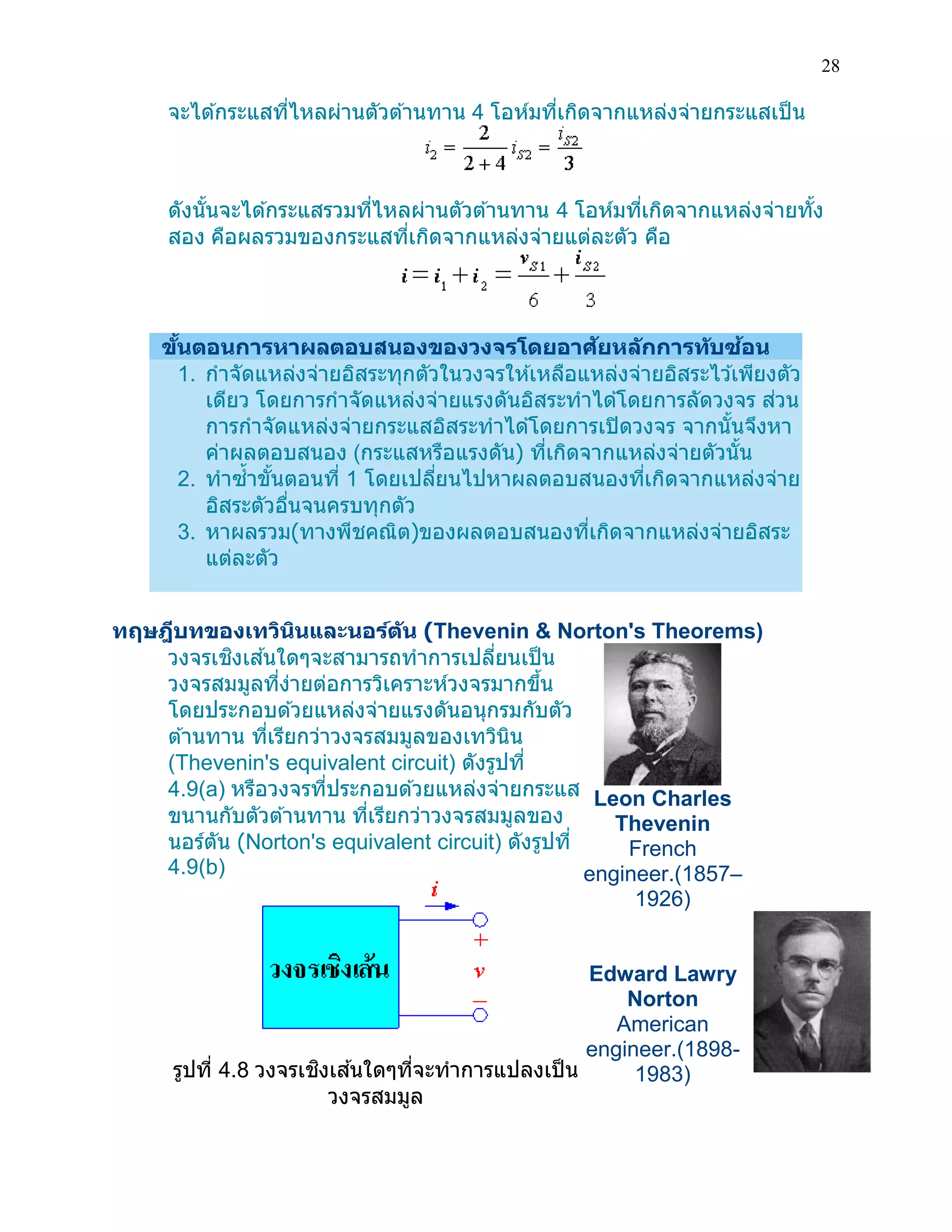 28 
จะได้กระแสที่ไหลผ่านตัวต้านทาน 4 โอห์มที่เกิดจากแหล่งจ่ายกระแสเป็น 
ดังนั้นจะได้กระแสรวมที่ไหลผ่านตัวต้านทาน 4 โอห์มที่เกิดจากแหล่งจ่ายทั้ง สอง คือผลรวมของกระแสที่เกิดจากแหล่งจ่ายแต่ละตัว คือ 
ขั้นตอนการหาผลตอบสนองของวงจรโดยอาศัยหลักการทับซ้อน 1. กาจัดแหล่งจ่ายอิสระทุกตัวในวงจรให้เหลือแหล่งจ่ายอิสระไว้เพียงตัว เดียว โดยการกาจัดแหล่งจ่ายแรงดันอิสระทาได้โดยการลัดวงจร ส่วน การกาจัดแหล่งจ่ายกระแสอิสระทาได้โดยการเปิดวงจร จากนั้นจึงหา ค่าผลตอบสนอง (กระแสหรือแรงดัน) ที่เกิดจากแหล่งจ่ายตัวนั้น 2. ทาซ้าขั้นตอนที่ 1 โดยเปลี่ยนไปหาผลตอบสนองที่เกิดจากแหล่งจ่าย อิสระตัวอื่นจนครบทุกตัว 3. หาผลรวม(ทางพีชคณิต)ของผลตอบสนองที่เกิดจากแหล่งจ่ายอิสระ แต่ละตัว 
ทฤษฎีบทของเทวินินและนอร์ตัน (Thevenin & Norton's Theorems) 
วงจรเชิงเส้นใดๆจะสามารถทาการเปลี่ยนเป็น วงจรสมมูลที่ง่ายต่อการวิเคราะห์วงจรมากขึ้น โดยประกอบด้วยแหล่งจ่ายแรงดันอนุกรมกับตัว ต้านทาน ที่เรียกว่าวงจรสมมูลของเทวินิน (Thevenin's equivalent circuit) ดังรูปที่ 4.9(a) หรือวงจรที่ประกอบด้วยแหล่งจ่ายกระแส ขนานกับตัวต้านทาน ที่เรียกว่าวงจรสมมูลของ นอร์ตัน (Norton's equivalent circuit) ดังรูปที่ 4.9(b) 
รูปที่ 4.8 วงจรเชิงเส้นใดๆที่จะทาการแปลงเป็น วงจรสมมูล 
Leon Charles Thevenin French engineer.(1857– 1926) 
Edward Lawry Norton American engineer.(1898- 1983)  