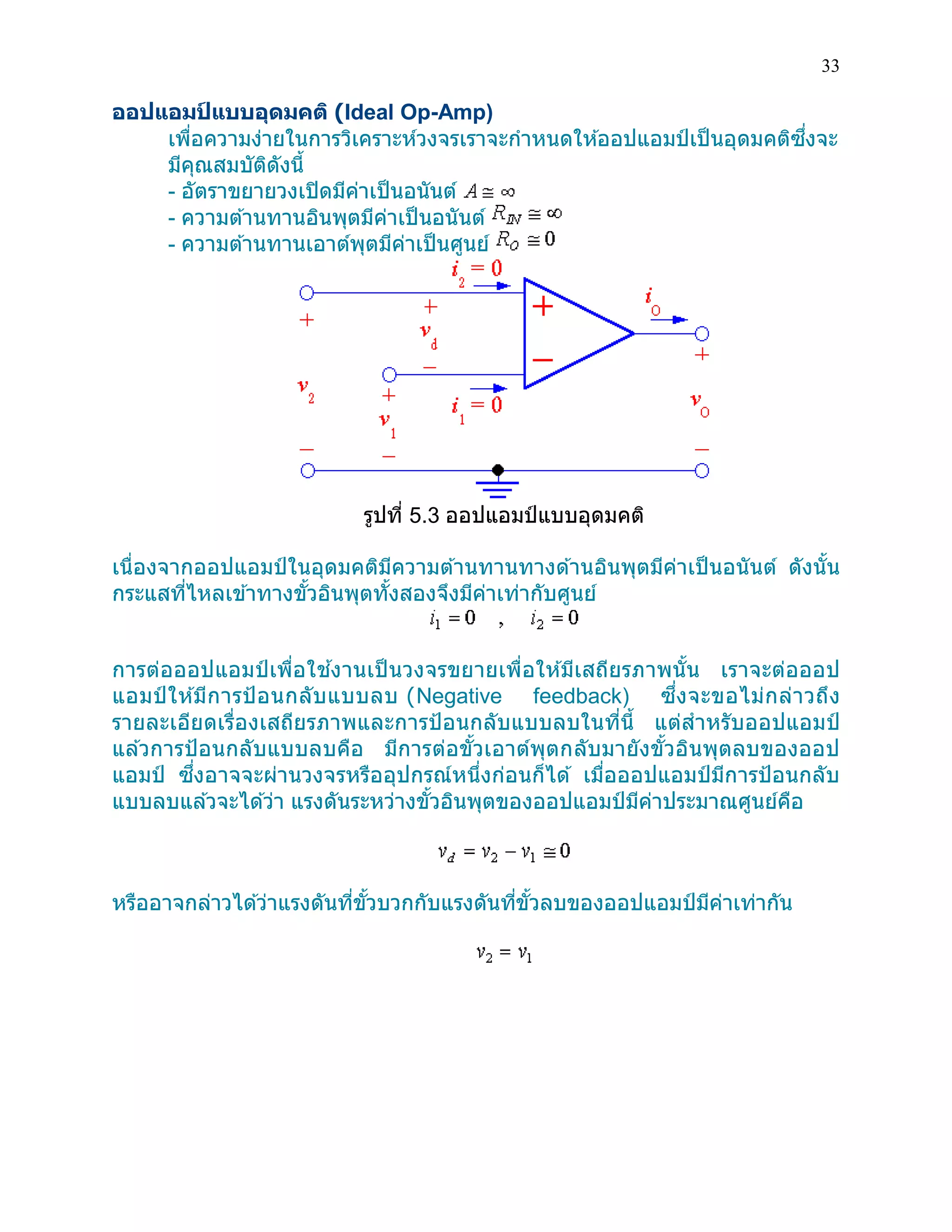 33 
ออปแอมป์แบบอุดมคติ (Ideal Op-Amp) 
เพื่อความง่ายในการวิเคราะห์วงจรเราจะกาหนดให้ออปแอมป์เป็นอุดมคติซึ่งจะ มีคุณสมบัติดังนี้ 
- อัตราขยายวงเปิดมีค่าเป็นอนันต์ 
- ความต้านทานอินพุตมีค่าเป็นอนันต์ 
- ความต้านทานเอาต์พุตมีค่าเป็นศูนย์ 
รูปที่ 5.3 ออปแอมป์แบบอุดมคติ 
เนื่องจากออปแอมป์ในอุดมคติมีความต้านทานทางด้านอินพุตมีค่าเป็นอนันต์ ดังนั้น กระแสที่ไหลเข้าทางขั้วอินพุตทั้งสองจึงมีค่าเท่ากับศูนย์ 
การต่อออปแอมป์เพื่อใช้งานเป็นวงจรขยายเพื่อให้มีเสถียรภาพนั้น เราจะต่อออป แอมป์ให้มีการป้อนกลับแบบลบ (Negative feedback) ซึ่งจะขอไม่กล่าวถึง รายละเอียดเรื่องเสถียรภาพและการป้อนกลับแบบลบในที่นี้ แต่สาหรับออปแอมป์ แล้วการป้อนกลับแบบลบคือ มีการต่อขั้วเอาต์พุตกลับมายังขั้วอินพุตลบของออป แอมป์ ซึ่งอาจจะผ่านวงจรหรืออุปกรณ์หนึ่งก่อนก็ได้ เมื่อออปแอมป์มีการป้อนกลับ แบบลบแล้วจะได้ว่า แรงดันระหว่างขั้วอินพุตของออปแอมป์มีค่าประมาณศูนย์คือ 
หรืออาจกล่าวได้ว่าแรงดันที่ขั้วบวกกับแรงดันที่ขั้วลบของออปแอมป์มีค่าเท่ากัน 
 