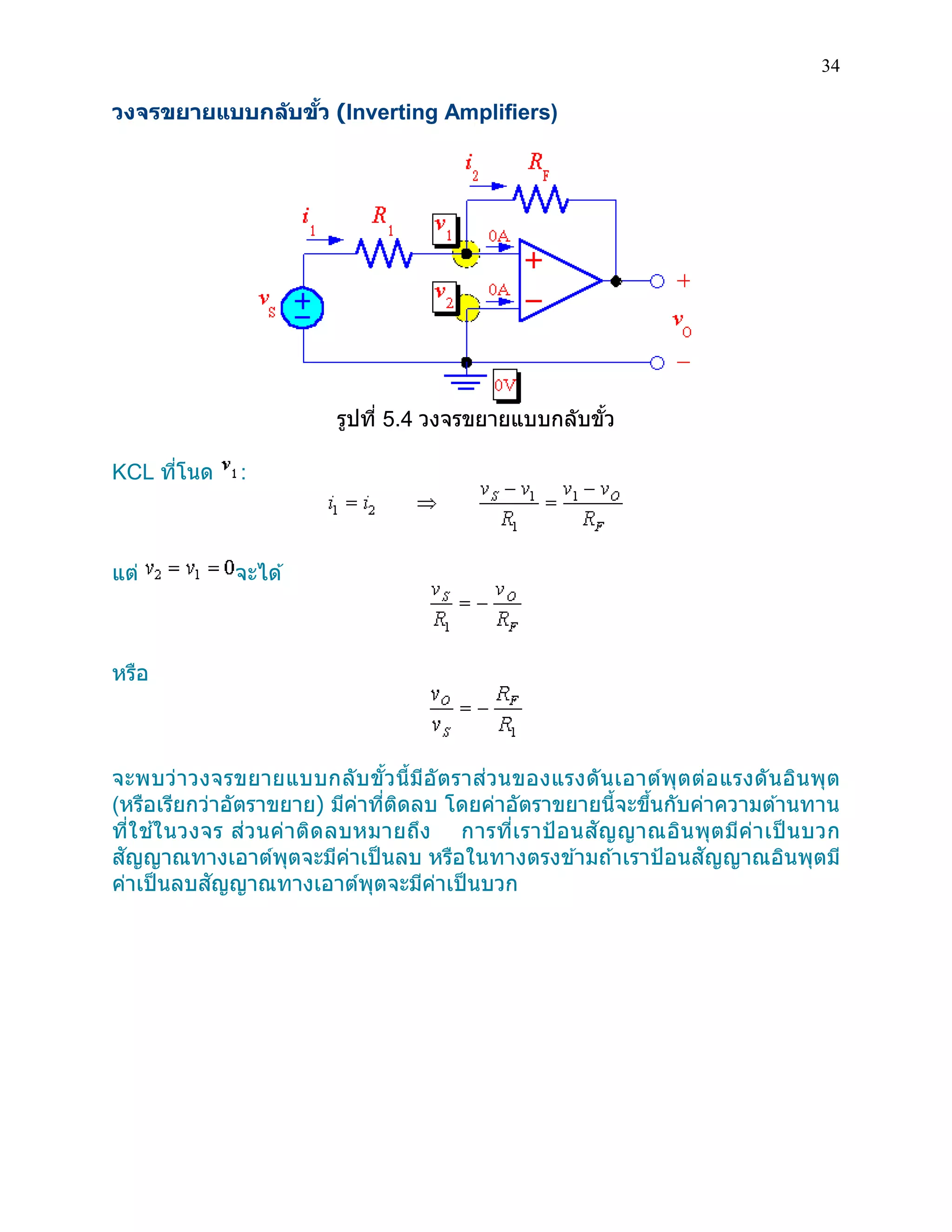 34 
วงจรขยายแบบกลับขั้ว (Inverting Amplifiers) 
รูปที่ 5.4 วงจรขยายแบบกลับขั้ว 
KCL ที่โนด : 
แต่ จะได้ 
หรือ 
จะพบว่าวงจรขยายแบบกลับขั้วนี้มีอัตราส่วนของแรงดันเอาต์พุตต่อแรงดันอินพุต (หรือเรียกว่าอัตราขยาย) มีค่าที่ติดลบ โดยค่าอัตราขยายนี้จะขึ้นกับค่าความต้านทาน ที่ใช้ในวงจร ส่วนค่าติดลบหมายถึง การที่เราป้อนสัญญาณอินพุตมีค่าเป็นบวก สัญญาณทางเอาต์พุตจะมีค่าเป็นลบ หรือในทางตรงข้ามถ้าเราป้อนสัญญาณอินพุตมี ค่าเป็นลบสัญญาณทางเอาต์พุตจะมีค่าเป็นบวก 
 