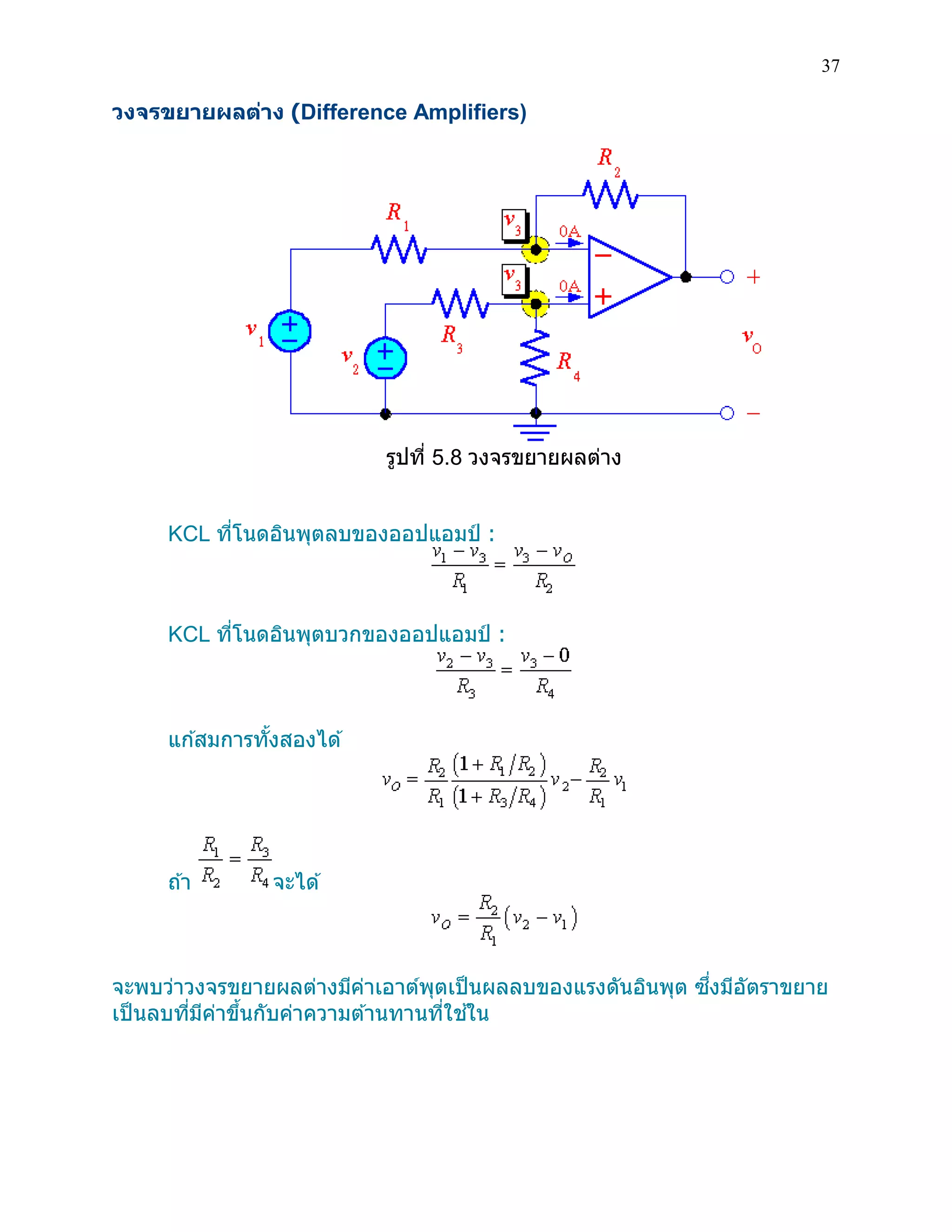 37 
วงจรขยายผลต่าง (Difference Amplifiers) 
รูปที่ 5.8 วงจรขยายผลต่าง 
KCL ที่โนดอินพุตลบของออปแอมป์ : 
KCL ที่โนดอินพุตบวกของออปแอมป์ : 
แก้สมการทั้งสองได้ 
ถ้า จะได้ 
จะพบว่าวงจรขยายผลต่างมีค่าเอาต์พุตเป็นผลลบของแรงดันอินพุต ซึ่งมีอัตราขยาย เป็นลบที่มีค่าขึ้นกับค่าความต้านทานที่ใช้ใน 
