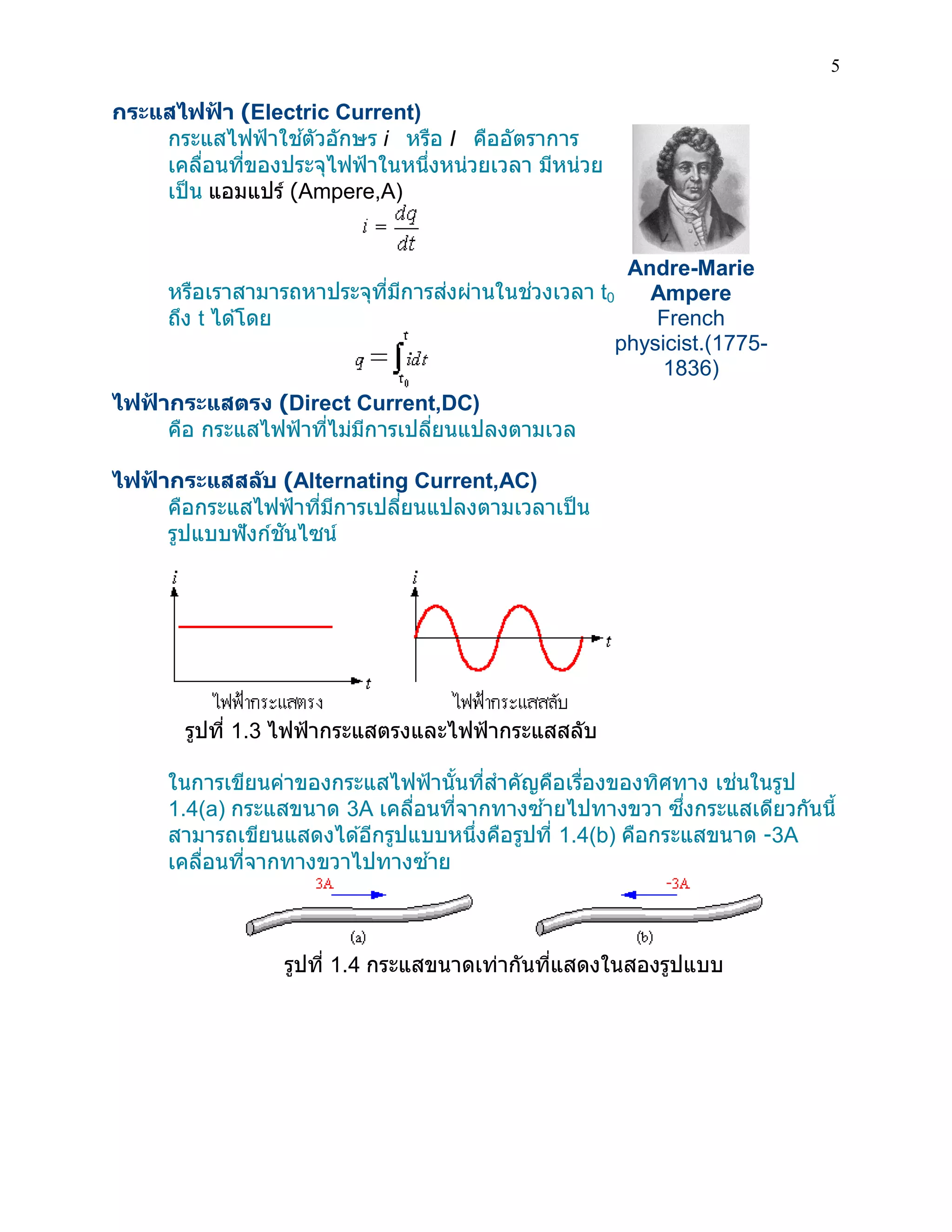 5 
กระแสไฟฟ้า (Electric Current) 
กระแสไฟฟ้าใช้ตัวอักษร i หรือ I คืออัตราการ เคลื่อนที่ของประจุไฟฟ้าในหนึ่งหน่วยเวลา มีหน่วย เป็น แอมแปร์ (Ampere,A) 
หรือเราสามารถหาประจุที่มีการส่งผ่านในช่วงเวลา t0 ถึง t ได้โดย 
ไฟฟ้ากระแสตรง (Direct Current,DC) 
คือ กระแสไฟฟ้าที่ไม่มีการเปลี่ยนแปลงตามเวล 
ไฟฟ้ากระแสสลับ (Alternating Current,AC) 
คือกระแสไฟฟ้าที่มีการเปลี่ยนแปลงตามเวลาเป็น รูปแบบฟังก์ชันไซน์ 
รูปที่ 1.3 ไฟฟ้ากระแสตรงและไฟฟ้ากระแสสลับ 
Andre-Marie Ampere French physicist.(1775- 1836) 
ในการเขียนค่าของกระแสไฟฟ้านั้นที่สาคัญคือเรื่องของทิศทาง เช่นในรูป 1.4(a) กระแสขนาด 3A เคลื่อนที่จากทางซ้ายไปทางขวา ซึ่งกระแสเดียวกันนี้ สามารถเขียนแสดงได้อีกรูปแบบหนึ่งคือรูปที่ 1.4(b) คือกระแสขนาด -3A เคลื่อนที่จากทางขวาไปทางซ้าย 
รูปที่ 1.4 กระแสขนาดเท่ากันที่แสดงในสองรูปแบบ 
 