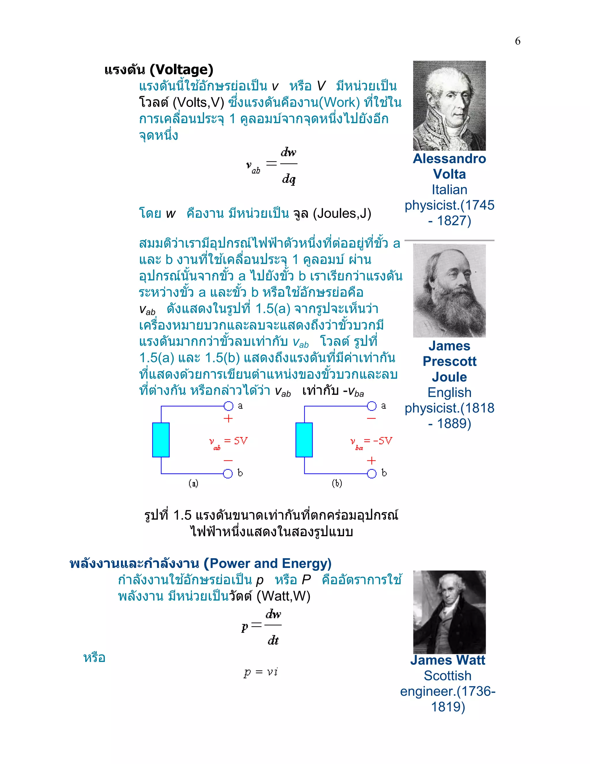 6 
แรงดัน (Voltage) 
แรงดันนี้ใช้อักษรย่อเป็น v หรือ V มีหน่วยเป็น โวลต์ (Volts,V) ซึ่งแรงดันคืองาน(Work) ที่ใช้ใน การเคลื่อนประจุ 1 คูลอมบ์จากจุดหนึ่งไปยังอีก จุดหนึ่ง 
โดย w คืองาน มีหน่วยเป็น จูล (Joules,J) 
สมมติว่าเรามีอุปกรณ์ไฟฟ้าตัวหนึ่งที่ต่ออยู่ที่ขั้ว a และ b งานที่ใช้เคลื่อนประจุ 1 คูลอมบ์ ผ่าน อุปกรณ์นั้นจากขั้ว a ไปยังขั้ว b เราเรียกว่าแรงดัน ระหว่างขั้ว a และขั้ว b หรือใช้อักษรย่อคือ vab ดังแสดงในรูปที่ 1.5(a) จากรูปจะเห็นว่า เครื่องหมายบวกและลบจะแสดงถึงว่าขั้วบวกมี แรงดันมากกว่าขั้วลบเท่ากับ vab โวลต์ รูปที่ 1.5(a) และ 1.5(b) แสดงถึงแรงดันที่มีค่าเท่ากัน ที่แสดงด้วยการเขียนตาแหน่งของขั้วบวกและลบ ที่ต่างกัน หรือกล่าวได้ว่า vab เท่ากับ -vba 
รูปที่ 1.5 แรงดันขนาดเท่ากันที่ตกคร่อมอุปกรณ์ ไฟฟ้าหนึ่งแสดงในสองรูปแบบ 
Alessandro Volta Italian physicist.(1745 - 1827) 
James Prescott Joule English physicist.(1818 - 1889) 
พลังงานและกาลังงาน (Power and Energy) 
กาลังงานใช้อักษรย่อเป็น p หรือ P คืออัตราการใช้ พลังงาน มีหน่วยเป็นวัตต์ (Watt,W) 
หรือ 
James Watt Scottish engineer.(1736- 1819)  