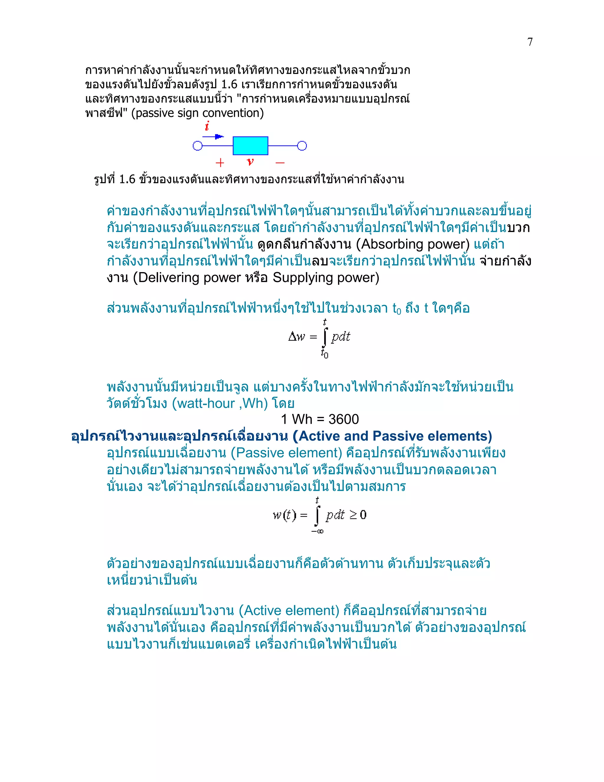 7 
การหาค่ากาลังงานนั้นจะกาหนดให้ทิศทางของกระแสไหลจากขั้วบวก ของแรงดันไปยังขั้วลบดังรูป 1.6 เราเรียกการกาหนดขั้วของแรงดัน และทิศทางของกระแสแบบนี้ว่า "การกาหนดเครื่องหมายแบบอุปกรณ์ พาสซีฟ" (passive sign convention) 
รูปที่ 1.6 ขั้วของแรงดันและทิศทางของกระแสที่ใช้หาค่ากาลังงาน 
ค่าของกาลังงานที่อุปกรณ์ไฟฟ้าใดๆนั้นสามารถเป็นได้ทั้งค่าบวกและลบขึ้นอยู่ กับค่าของแรงดันและกระแส โดยถ้ากาลังงานที่อุปกรณ์ไฟฟ้าใดๆมีค่าเป็นบวก จะเรียกว่าอุปกรณ์ไฟฟ้านั้น ดูดกลืนกาลังงาน (Absorbing power) แต่ถ้า กาลังงานที่อุปกรณ์ไฟฟ้าใดๆมีค่าเป็นลบจะเรียกว่าอุปกรณ์ไฟฟ้านั้น จ่ายกาลัง งาน (Delivering power หรือ Supplying power) 
ส่วนพลังงานที่อุปกรณ์ไฟฟ้าหนึ่งๆใช้ไปในช่วงเวลา t0 ถึง t ใดๆคือ 
พลังงานนั้นมีหน่วยเป็นจูล แต่บางครั้งในทางไฟฟ้ากาลังมักจะใช้หน่วยเป็น วัตต์ชั่วโมง (watt-hour ,Wh) โดย 
1 Wh = 3600 
อุปกรณ์ไวงานและอุปกรณ์เฉื่อยงาน (Active and Passive elements) 
อุปกรณ์แบบเฉื่อยงาน (Passive element) คืออุปกรณ์ที่รับพลังงานเพียง อย่างเดียวไม่สามารถจ่ายพลังงานได้ หรือมีพลังงานเป็นบวกตลอดเวลา นั่นเอง จะได้ว่าอุปกรณ์เฉื่อยงานต้องเป็นไปตามสมการ 
ตัวอย่างของอุปกรณ์แบบเฉื่อยงานก็คือตัวต้านทาน ตัวเก็บประจุและตัว เหนี่ยวนาเป็นต้น 
ส่วนอุปกรณ์แบบไวงาน (Active element) ก็คืออุปกรณ์ที่สามารถจ่าย พลังงานได้นั่นเอง คืออุปกรณ์ที่มีค่าพลังงานเป็นบวกได้ ตัวอย่างของอุปกรณ์ แบบไวงานก็เช่นแบตเตอรี่ เครื่องกาเนิดไฟฟ้าเป็นต้น 
 