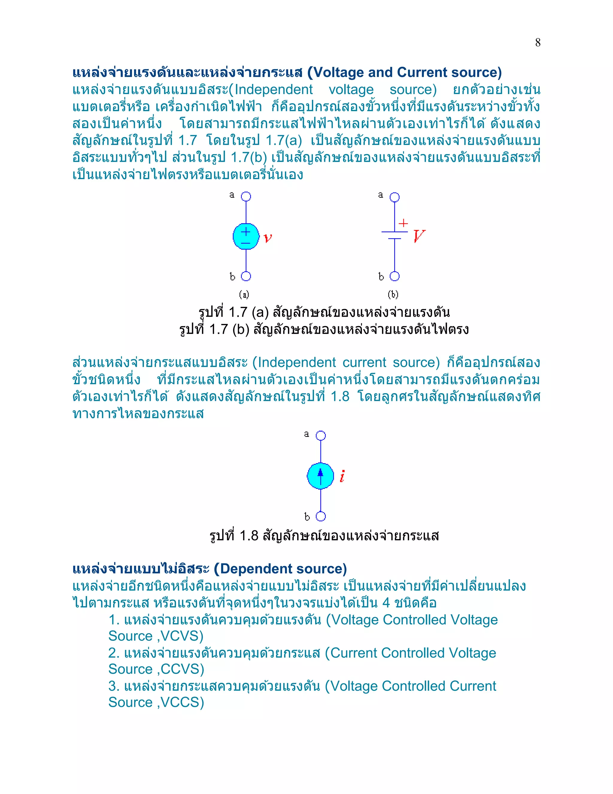 8 
แหล่งจ่ายแรงดันและแหล่งจ่ายกระแส (Voltage and Current source) 
แหล่งจ่ายแรงดันแบบอิสระ(Independent voltage source) ยกตัวอย่างเช่น แบตเตอรี่หรือ เครื่องกาเนิดไฟฟ้า ก็คืออุปกรณ์สองขั้วหนึ่งที่มีแรงดันระหว่างขั้วทั้ง สองเป็นค่าหนึ่ง โดยสามารถมีกระแสไฟฟ้าไหลผ่านตัวเองเท่าไรก็ได้ ดังแสดง สัญลักษณ์ในรูปที่ 1.7 โดยในรูป 1.7(a) เป็นสัญลักษณ์ของแหล่งจ่ายแรงดันแบบ อิสระแบบทั่วๆไป ส่วนในรูป 1.7(b) เป็นสัญลักษณ์ของแหล่งจ่ายแรงดันแบบอิสระที่ เป็นแหล่งจ่ายไฟตรงหรือแบตเตอรี่นั่นเอง 
รูปที่ 1.7 (a) สัญลักษณ์ของแหล่งจ่ายแรงดัน รูปที่ 1.7 (b) สัญลักษณ์ของแหล่งจ่ายแรงดันไฟตรง 
ส่วนแหล่งจ่ายกระแสแบบอิสระ (Independent current source) ก็คืออุปกรณ์สอง ขั้วชนิดหนึ่ง ที่มีกระแสไหลผ่านตัวเองเป็นค่าหนึ่งโดยสามารถมีแรงดันตกคร่อม ตัวเองเท่าไรก็ได้ ดังแสดงสัญลักษณ์ในรูปที่ 1.8 โดยลูกศรในสัญลักษณ์แสดงทิศ ทางการไหลของกระแส 
รูปที่ 1.8 สัญลักษณ์ของแหล่งจ่ายกระแส 
แหล่งจ่ายแบบไม่อิสระ (Dependent source) 
แหล่งจ่ายอีกชนิดหนึ่งคือแหล่งจ่ายแบบไม่อิสระ เป็นแหล่งจ่ายที่มีค่าเปลี่ยนแปลง ไปตามกระแส หรือแรงดันที่จุดหนึ่งๆในวงจรแบ่งได้เป็น 4 ชนิดคือ 
1. แหล่งจ่ายแรงดันควบคุมด้วยแรงดัน (Voltage Controlled Voltage Source ,VCVS) 
2. แหล่งจ่ายแรงดันควบคุมด้วยกระแส (Current Controlled Voltage Source ,CCVS) 
3. แหล่งจ่ายกระแสควบคุมด้วยแรงดัน (Voltage Controlled Current Source ,VCCS)  