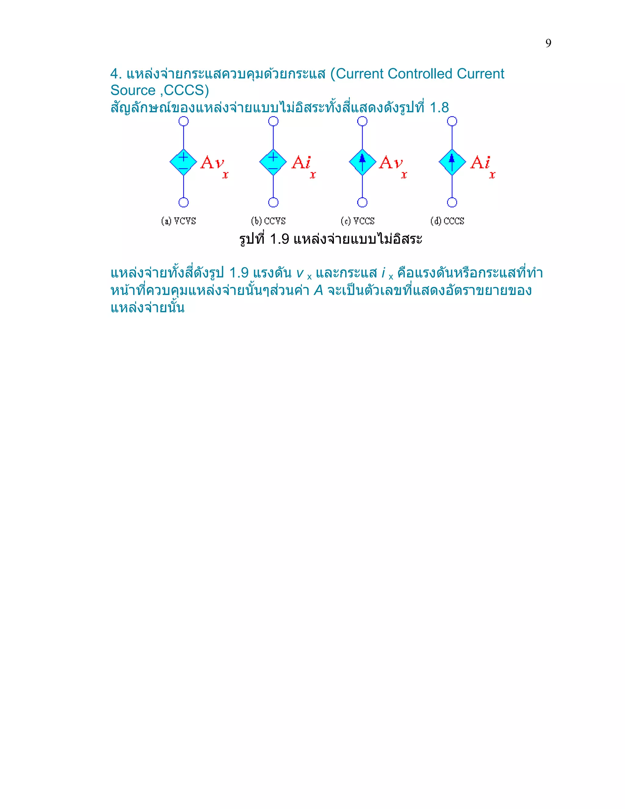 9 
4. แหล่งจ่ายกระแสควบคุมด้วยกระแส (Current Controlled Current Source ,CCCS) สัญลักษณ์ของแหล่งจ่ายแบบไม่อิสระทั้งสี่แสดงดังรูปที่ 1.8 
รูปที่ 1.9 แหล่งจ่ายแบบไม่อิสระ 
แหล่งจ่ายทั้งสี่ดังรูป 1.9 แรงดัน v x และกระแส i x คือแรงดันหรือกระแสที่ทา หน้าที่ควบคุมแหล่งจ่ายนั้นๆส่วนค่า A จะเป็นตัวเลขที่แสดงอัตราขยายของ แหล่งจ่ายนั้น 
 