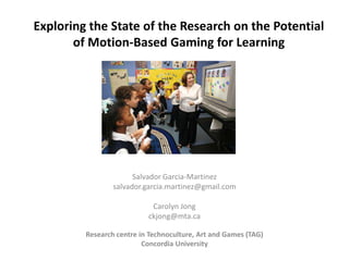 Exploring the State of the Research on the Potential
       of Motion-Based Gaming for Learning




                       Salvador Garcia-Martinez
                 salvador.garcia.martinez@gmail.com

                            Carolyn Jong
                           ckjong@mta.ca

         Research centre in Technoculture, Art and Games (TAG)
                          Concordia University
 