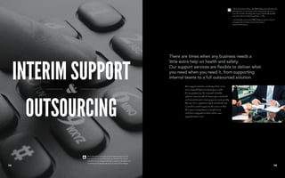 INTERIM SUPPORT
OUTSOURCING
There are times when any business needs a
little extra help on health and safety.
Our support services are flexible to deliver what
you need when you need it, from supporting
internal teams to a full outsourced solution.
Our support services are designed to allow
us to respond dynamically to your needs.
A new project can be met with a flexible
external resource which lowers your overhead
and commitments allowing you to react quickly.
We can turn a potential fixed overhead into
a variable enabling you to be more nimble
than your competitors in tough times
and then outperform them when new
opportunities arise.
We continue to work with internal support teams to add
key resources as and when they are needed. Our clients
benefit from our diverse skills base, expertise, flexibility and
commitment to get the job done on time and in budget.
“We first started working with C&G Safety when The Garland
Company was in its infancy, as the company has grown so
have the Health and Safety Challenges and thankfully C&G
have been there to help keep things in order.
I would highly recommend C&G Safety to partner any size
company and wish them continued success”
The Garland Company
1716
 