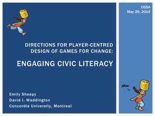 Emily Sheepy
David I. Waddington
Concordia University, Montreal
DIRECTIONS FOR PLAYER-CENTRED
DESIGN OF GAMES FOR CHANGE:
ENGAGING CIVIC LITERACY
CGSA
May 29, 2014
 