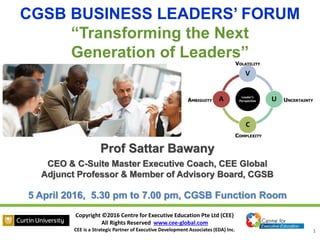 Copyright ©2016 Centre for Executive Education Pte Ltd (CEE)
All Rights Reserved www.cee-global.com
CEE is a Strategic Partner of Executive Development Associates (EDA) Inc. 1
Prof Sattar Bawany
CEO & C-Suite Master Executive Coach, CEE Global
Adjunct Professor & Member of Advisory Board, CGSB
5 April 2016, 5.30 pm to 7.00 pm, CGSB Function Room
CGSB BUSINESS LEADERS’ FORUM
“Transforming the Next
Generation of Leaders”
 