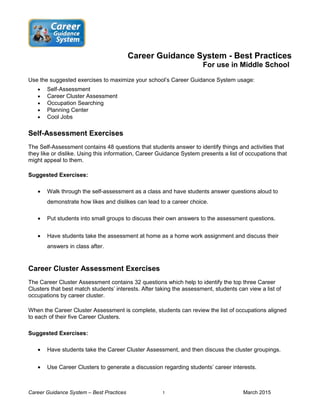 Career Guidance System - Best Practices
For use in Middle School
Use the suggested exercises to maximize your school’s Career Guidance System usage:
• Self-Assessment
• Career Cluster Assessment
• Occupation Searching
• Planning Center
• Cool Jobs
Self-Assessment Exercises
The Self-Assessment contains 48 questions that students answer to identify things and activities that
they like or dislike. Using this information, Career Guidance System presents a list of occupations that
might appeal to them.
Suggested Exercises:
• Walk through the self-assessment as a class and have students answer questions aloud to
demonstrate how likes and dislikes can lead to a career choice.
• Put students into small groups to discuss their own answers to the assessment questions.
• Have students take the assessment at home as a home work assignment and discuss their
answers in class after.
Career Cluster Assessment Exercises
The Career Cluster Assessment contains 32 questions which help to identify the top three Career
Clusters that best match students’ interests. After taking the assessment, students can view a list of
occupations by career cluster.
When the Career Cluster Assessment is complete, students can review the list of occupations aligned
to each of their five Career Clusters.
Suggested Exercises:
• Have students take the Career Cluster Assessment, and then discuss the cluster groupings.
• Use Career Clusters to generate a discussion regarding students’ career interests.
Career Guidance System – Best Practices 1 March 2015
 