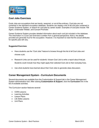 Cool Jobs Exercises
Cools Jobs are occupations that are trendy, seasonal, or out-of-the-ordinary. Cool jobs are not
contained in the standard occupation database. Students can display a list of all cool jobs contained in
Career Guidance System, or search for cool jobs by career cluster. Examples of cool jobs include: FBI
Agent, Underwater Welder, and Concert Promoter.
Career Guidance System provides detailed information about each cool job included in the database.
The information in a Cool Job Overview is written from a general perspective; that is, the details
provided are generally true for the occupation. However, it is important to note that the actual attributes
for specific jobs will vary.
Suggested Exercises:
• Have students use the “Cool Jobs” feature to browse through the list of all Cool Jobs and
choose a job.
• Research Links can be used for students’ chosen Cool Job to write a report about that job.
Students could include how they might apply their selected Cool Job to their everyday lives.
• Use what students have learned about their Cool Jobs to generate class discussion.
Career Management System - Curriculum Documents
Several documents are available from the Customization & Support tab in the Career Management
System administration tool. After clicking Customization & Support, click the Curriculum link in the
list of available activities.
The Curriculum section features several:
• COIN Lessons
• Learning Activities
• Lesson Plans
• Life Skills Lessons
• Unit Plans
Career Guidance System – Best Practices 4 March 2015
 