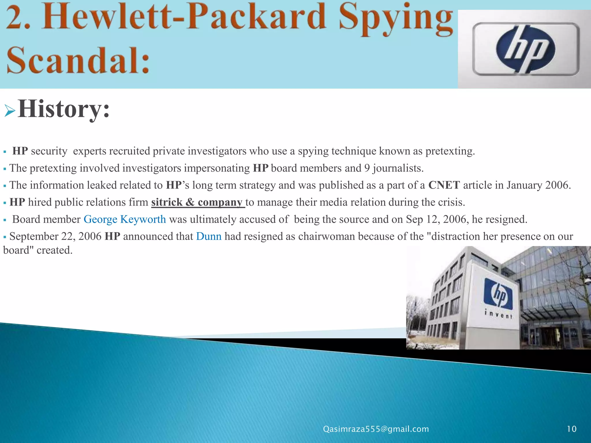 History:

 HP security experts recruited private investigators who use a spying technique known as pretexting.
 The pretexting involved investigators impersonating HP board members and 9 journalists.

 The information leaked related to HP’s long term strategy and was published as a part of a CNET article in January 2006.

 HP hired public relations firm sitrick & company to manage their media relation during the crisis.

 Board member George Keyworth was ultimately accused of being the source and on Sep 12, 2006, he resigned.

 September 22, 2006 HP announced that Dunn had resigned as chairwoman because of the "distraction her presence on our
board" created.




                                                                    Qasimraza555@gmail.com                              10
 