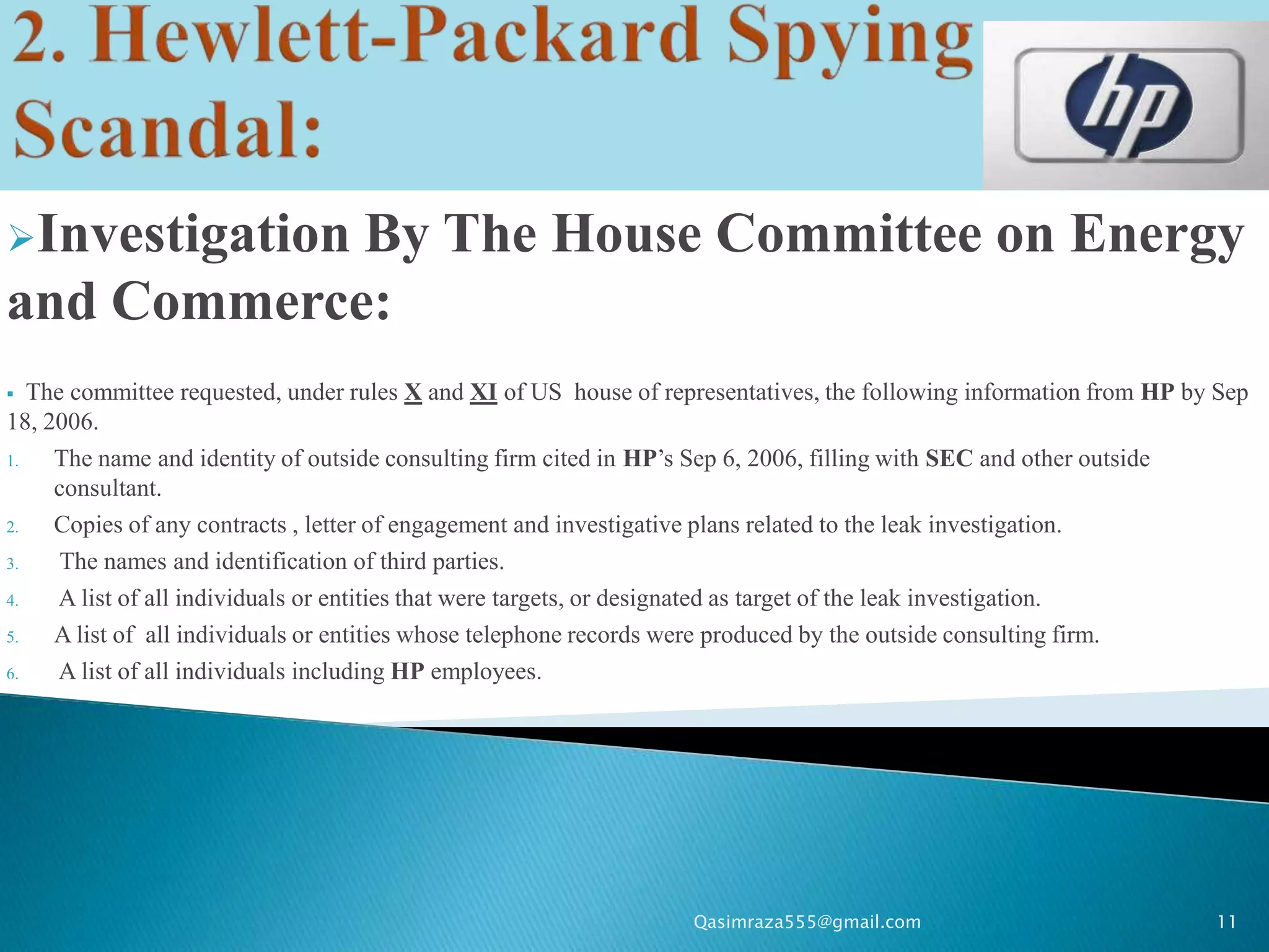 Investigation
            By The House Committee on Energy
and Commerce:
  The committee requested, under rules X and XI of US house of representatives, the following information from HP by Sep
18, 2006.
1.   The name and identity of outside consulting firm cited in HP’s Sep 6, 2006, filling with SEC and other outside
     consultant.
2.   Copies of any contracts , letter of engagement and investigative plans related to the leak investigation.
3.    The names and identification of third parties.
4.    A list of all individuals or entities that were targets, or designated as target of the leak investigation.
5.   A list of all individuals or entities whose telephone records were produced by the outside consulting firm.
6.    A list of all individuals including HP employees.




                                                                  Qasimraza555@gmail.com                             11
 