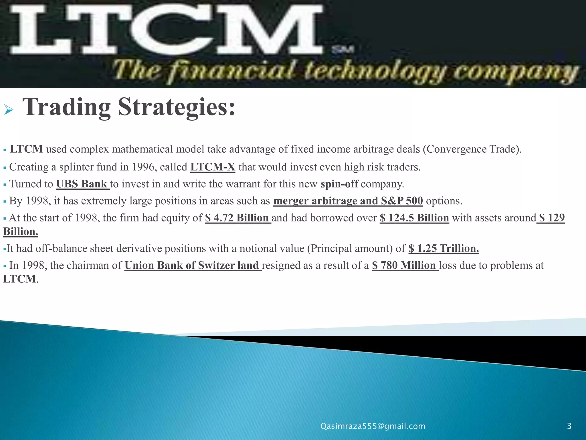      Trading Strategies:
   LTCM used complex mathematical model take advantage of fixed income arbitrage deals (Convergence Trade).
 Creating a splinter fund in 1996, called LTCM-X that would invest even high risk traders.
 Turned to UBS Bank to invest in and write the warrant for this new spin-off company.

 By 1998, it has extremely large positions in areas such as merger arbitrage and S&P 500 options.

 At the start of 1998, the firm had equity of $ 4.72 Billion and had borrowed over $ 124.5 Billion with assets around $ 129
Billion.
It had off-balance sheet derivative positions with a notional value (Principal amount) of $ 1.25 Trillion.

 In 1998, the chairman of Union Bank of Switzer land resigned as a result of a $ 780 Million loss due to problems at
LTCM.




                                                                      Qasimraza555@gmail.com                                   3
 