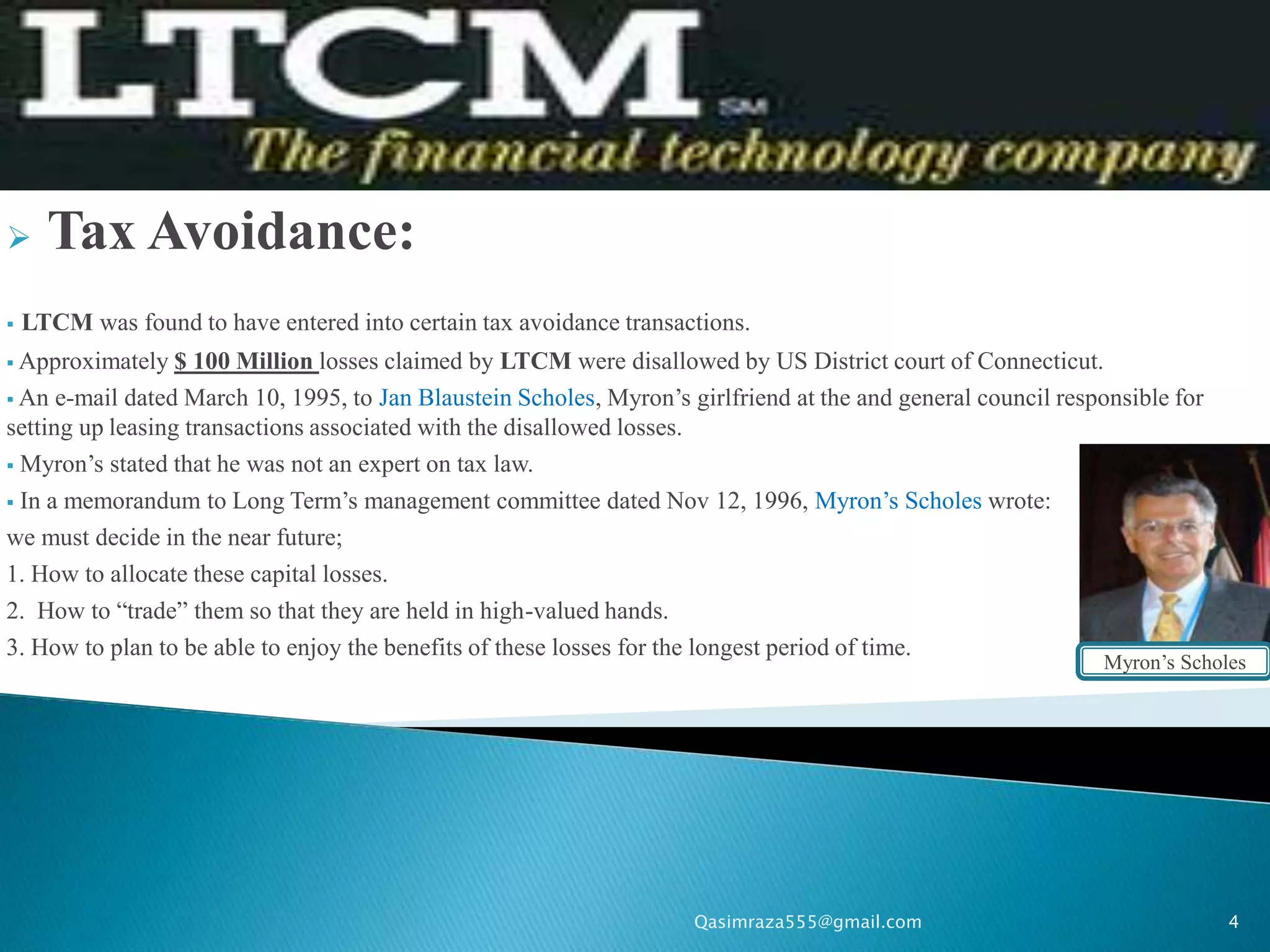      Tax Avoidance:
   LTCM was found to have entered into certain tax avoidance transactions.
 Approximately   $ 100 Million losses claimed by LTCM were disallowed by US District court of Connecticut.
 An e-mail dated March 10, 1995, to Jan Blaustein Scholes, Myron’s girlfriend at the and general council responsible for
setting up leasing transactions associated with the disallowed losses.
 Myron’s stated that he was not an expert on tax law.

 In a memorandum to Long Term’s management committee dated Nov 12, 1996, Myron’s Scholes wrote:

we must decide in the near future;
1. How to allocate these capital losses.
2. How to “trade” them so that they are held in high-valued hands.
3. How to plan to be able to enjoy the benefits of these losses for the longest period of time.
                                                                                                              Myron’s Scholes




                                                                     Qasimraza555@gmail.com                                 4
 