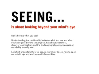 SEEING...
is about looking beyond your mind’s eye

Don’t believe what you see!

Understanding the relationship between what you see and what
you know goes beyond the physical. It is about awareness,
discovery, perception, and the limits personal context imposes on
our ability to really see.

Let’s ﬁrst understand how we see; re-learn how to see; how to open
our mind’s eye and work around inherent bias.
 