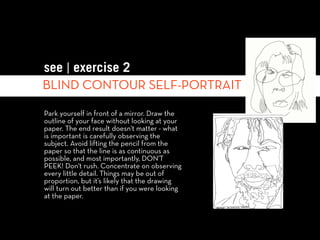 see | exercise 2
BLIND CONTOUR SELF-PORTRAIT

Park yourself in front of a mirror. Draw the
outline of your face without looking at your
paper. The end result doesn't matter - what
is important is carefully observing the
subject. Avoid lifting the pencil from the
paper so that the line is as continuous as
possible, and most importantly, DON'T
PEEK! Don't rush. Concentrate on observing
every little detail. Things may be out of
proportion, but it’s likely that the drawing
will turn out better than if you were looking
at the paper.
 