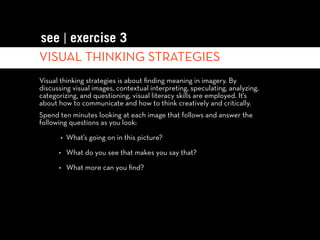 see | exercise 3
VISUAL THINKING STRATEGIES
Visual thinking strategies is about ﬁnding meaning in imagery. By
discussing visual images, contextual interpreting, speculating, analyzing,
categorizing, and questioning, visual literacy skills are employed. It’s
about how to communicate and how to think creatively and critically.
Spend ten minutes looking at each image that follows and answer the
following questions as you look:

       • What’s going on in this picture?

      • What do you see that makes you say that?

      • What more can you ﬁnd?
 