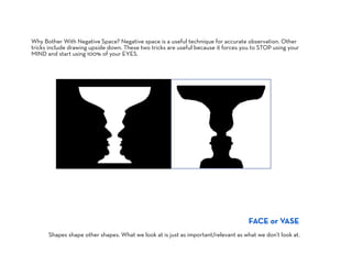 Why Bother With Negative Space? Negative space is a useful technique for accurate observation. Other
tricks include drawing upside down. These two tricks are useful because it forces you to STOP using your
MIND and start using 100% of your EYES.




                                                                                    FACE or VASE
      Shapes shape other shapes. What we look at is just as important/relevant as what we don’t look at.
 
