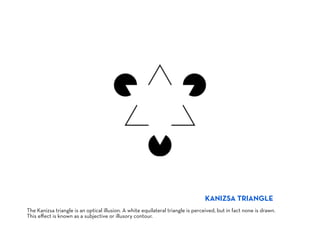 KANIZSA TRIANGLE
The Kanizsa triangle is an optical illusion. A white equilateral triangle is perceived, but in fact none is drawn.
This eﬀect is known as a subjective or illusory contour.
 