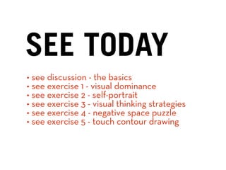 SEE TODAY
• see discussion - the basics
• see exercise 1 - visual dominance
• see exercise 2 - self-portrait
• see exercise 3 - visual thinking strategies
• see exercise 4 - negative space puzzle
• see exercise 5 - touch contour drawing
 