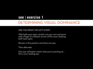 see | exercise 1
DETERMINING VISUAL DOMINANCE
ARE YOU RIGHT OR LEFT EYED?

With both eyes open, stretch out your arm and point
with a ﬁnger to a distant corner of the room, keeping
both eyes open.

Remain in this position and close one eye.

Then alternate.

One eye will better match what you’re pointing at…
this is your leading eye.
 