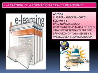 e – LEARNING O LA FORMACIÓN A TRAVÉS DE INTERNET

                             ASESOR:
                             LUIS FERNANDO SÁNCHEZ L.
                             EQUIPO # 4
                             BÁEZ NÚÑEZ CLAUDIA
                             HEREDIA NIEBLAS MARÍA DE JESÚS
                             SÁNCHEZ HERRERA CELENE GPE.
                             SÁNCHEZ MONTOYA MENNEY E.
                             VALENZUELA INZUNZA OBDULIA
 