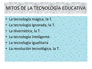 MITOS DE LA TECNOLOGÌA EDUCATIVA

•   La tecnología mágica, la T.
•   La tecnología ignorada, la T.
•   La divernètica, la T.
•   La tecnología inteligente.
•   La tecnología igualitaria
•   La revolución tecnológica, la T.
 
