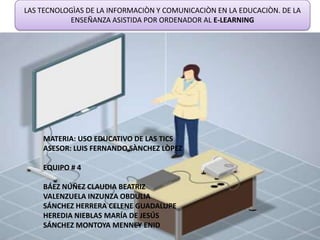 LAS TECNOLOGÌAS DE LA INFORMACIÒN Y COMUNICACIÒN EN LA EDUCACIÒN. DE LA
           ENSEÑANZA ASISTIDA POR ORDENADOR AL E-LEARNING




    MATERIA: USO EDUCATIVO DE LAS TICS
    ASESOR: LUIS FERNANDO SÀNCHEZ LÒPEZ

    EQUIPO # 4

    BÁEZ NÚÑEZ CLAUDIA BEATRIZ
    VALENZUELA INZUNZA OBDULIA
    SÁNCHEZ HERRERA CELENE GUADALUPE
    HEREDIA NIEBLAS MARÍA DE JESÚS
    SÁNCHEZ MONTOYA MENNEY ENID
 