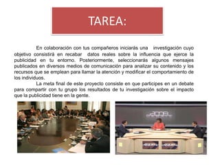 TAREA:
           En colaboración con tus compañeros iniciarás una investigación cuyo
objetivo consistirá en recabar datos reales sobre la influencia que ejerce la
publicidad en tu entorno. Posteriormente, seleccionarás algunos mensajes
publicados en diversos medios de comunicación para analizar su contenido y los
recursos que se emplean para llamar la atención y modificar el comportamiento de
los individuos.
           La meta final de este proyecto consiste en que participes en un debate
para compartir con tu grupo los resultados de tu investigación sobre el impacto
que la publicidad tiene en la gente.
 
