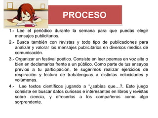 PROCESO
1.- Lee el periódico durante la semana para que puedas elegir
    mensajes publicitarios.
2.- Busca también con revistas y todo tipo de publicaciones para
    analizar y valorar los mensajes publicitarios en diversos medios de
    comunicación.
3.- Organizar un festival poético. Consiste en leer poemas en voz alta o
    bien en declamarlos frente a un público. Como parte de tus ensayos
    previos a tu participación, te sugerimos realizar ejercicios de
    respiración y lectura de trabalenguas a distintas velocidades y
    volúmenes.
4.- Lee textos científicos jugando a “¿sabías que…?. Este juego
    consiste en buscar datos curiosos e interesantes en libros y revistas
    sobre ciencia, y ofrecerlos a los compañeros como algo
    sorprendente.
 